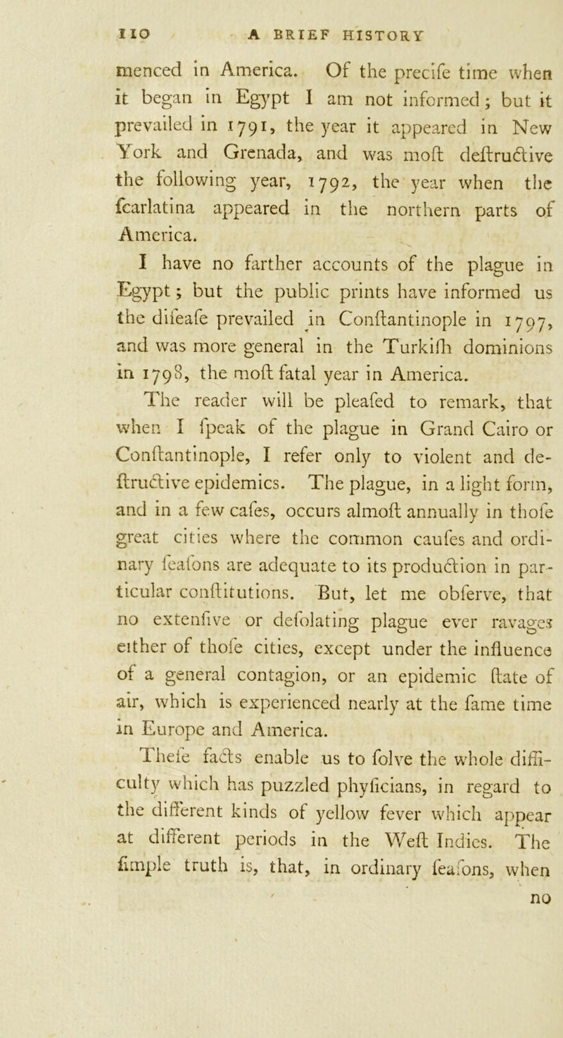 menced in America. Of the precife time when it began in Egypt I am not informed; but it prevailed in 1791, the year it appeared in New ^ ork and Grenada, and was moft deftrudtive the following year, 1792, the year when the fcarlatina appeared in the northern parts of America. I have no farther accounts of the plague in Egypt; but the public prints have informed us the difeafe prevailed in Conftantinople in 1797, and was more general in the Turkilli dominions in 1798, the moft fatal year in America. The reader will be pleafed to remark, that when I fpeak of the plague in Grand Cairo or Conftantinople, I refer only to violent and de- ftructive epidemics. The plague, in a light form, and in a few cafes, occurs almoft annually in thole great cities where the common caufes and ordi- nary feafons are adequate to its production in par- ticular conftitutions. But, let me obferve, that no extenfive or delolating plague ever ravages either of thofe cities, except under the influence of a general contagion, or an epidemic ftate of air, which is experienced nearly at the fame time in Europe and America. 1 heie facts enable us to folve the whole diffi- culty which has puzzled phylicians, in regard to the different kinds of yellow fever which appear at different periods in the Weft Indies. The Ample truth is, that, in ordinary feafons, when no