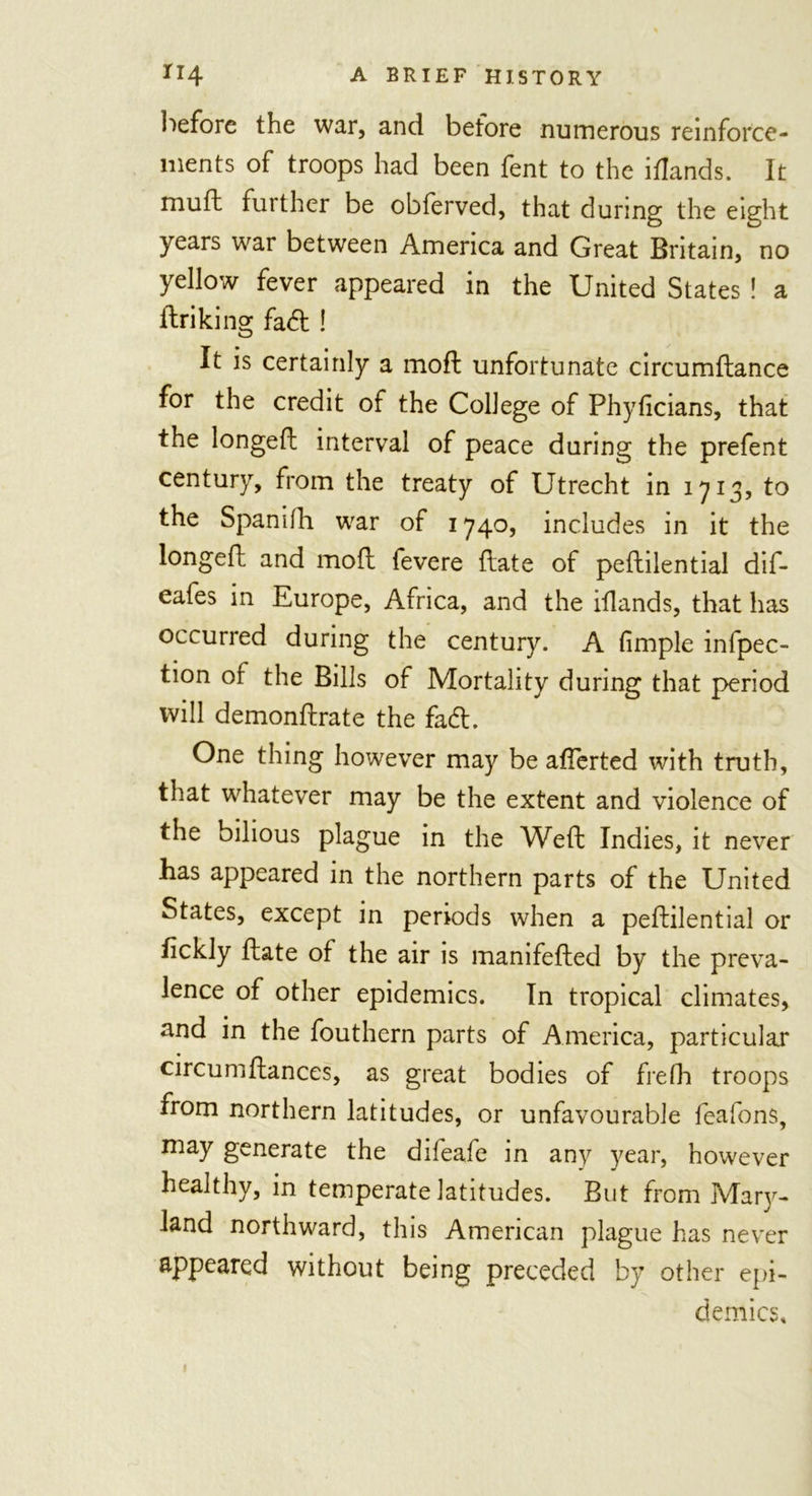 before the war, and before numerous reinforce- ments of troops had been fent to the iflands. It muft further be obferved, that during the eight years war between America and Great Britain, no yellow fever appeared in the United States ! a driking fad ! It is certainly a moft unfortunate circumdance for the credit of the College of Phyficians, that the longed: interval of peace during the prefent century, from the treaty of Utrecht in 1713, to the Spanifh war of 1740, includes in it the longed and mod fevere date of pedilential dif- eafes in Europe, Africa, and the idands, that has occurred during the century. A fimple infpec- tion of the Bills of Mortality during that period will demondrate the fad. One thing however may be aflerted with truth, that whatever may be the extent and violence of the bilious plague in the Wed Indies, it never has appeared in the northern parts of the United States, except in periods when a pedilential or fickly date of the air is manifeded by the preva- lence of other epidemics. In tropical climates, and in the fouthern parts of America, particular circumdances, as great bodies of frefh troops from northern latitudes, or unfavourable feafons, may generate the difeafe in any year, however healthy, in temperate latitudes. But from Mary- land northward, this American plague has never appeared without being preceded by other epi- demics.