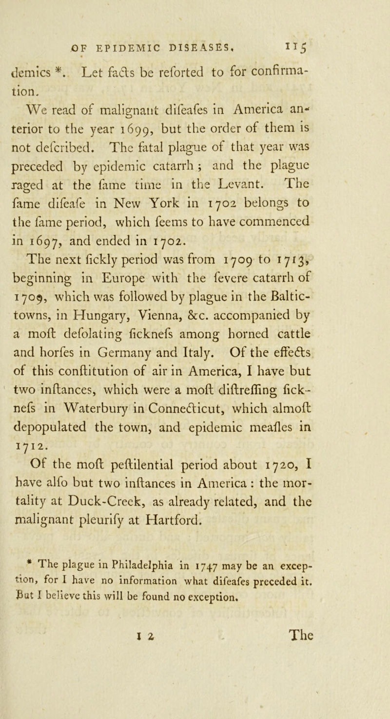 demies *. Let fads be reforted to for confirma- tion. We read of malignant difeafes in America an- terior to the year 1699, but the order of them is not deferibed. The fatal plague of that year was preceded by epidemic catarrh ; and the plague rasped at the fame time in the Levant. The fame difeafe in New York in 1702 belongs to the fame period, which feems to have commenced in 1697, an&lt;^ ended in 1702. The next fickly period was from 1709 to 1713, beginning in Europe with the fevere catarrh of 1709, which was followed by plague in the Baltic- towns, in Hungary, Vienna, &amp;c. accompanied by a moft defolating ficknefs among horned cattle and horfes in Germany and Italy. Of the effedts of this conftitution of air in America, I have but two inftances, which were a moft diftrefling fick- nefs in Waterbury in Connecticut, which almoft depopulated the town, and epidemic meaftes in 1712. Of the moft peftilential period about 1720, I have alfo but two inftances in America: the mor- tality at Duck-Creek, as already related, and the malignant pleurify at Hartford. * The plague in Philadelphia in 1747 may be an excep- tion, for 1 have no information what difeafes preceded it. But I believe this will be found no exception.