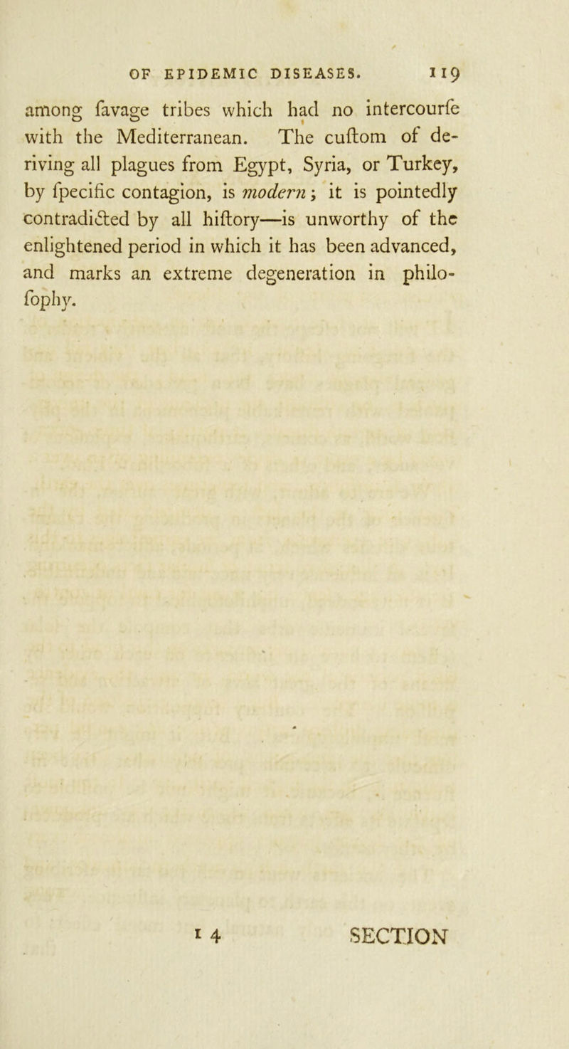 among favage tribes which had no intercourfe with the Mediterranean. The cuftom of de- riving all plagues from Egypt, Syria, or Turkey, by fpecific contagion, is modern; it is pointedly contradicted by all hiftory—is unworthy of the enlightened period in which it has been advanced, and marks an extreme degeneration in philo- fophy. i 4 SECTION