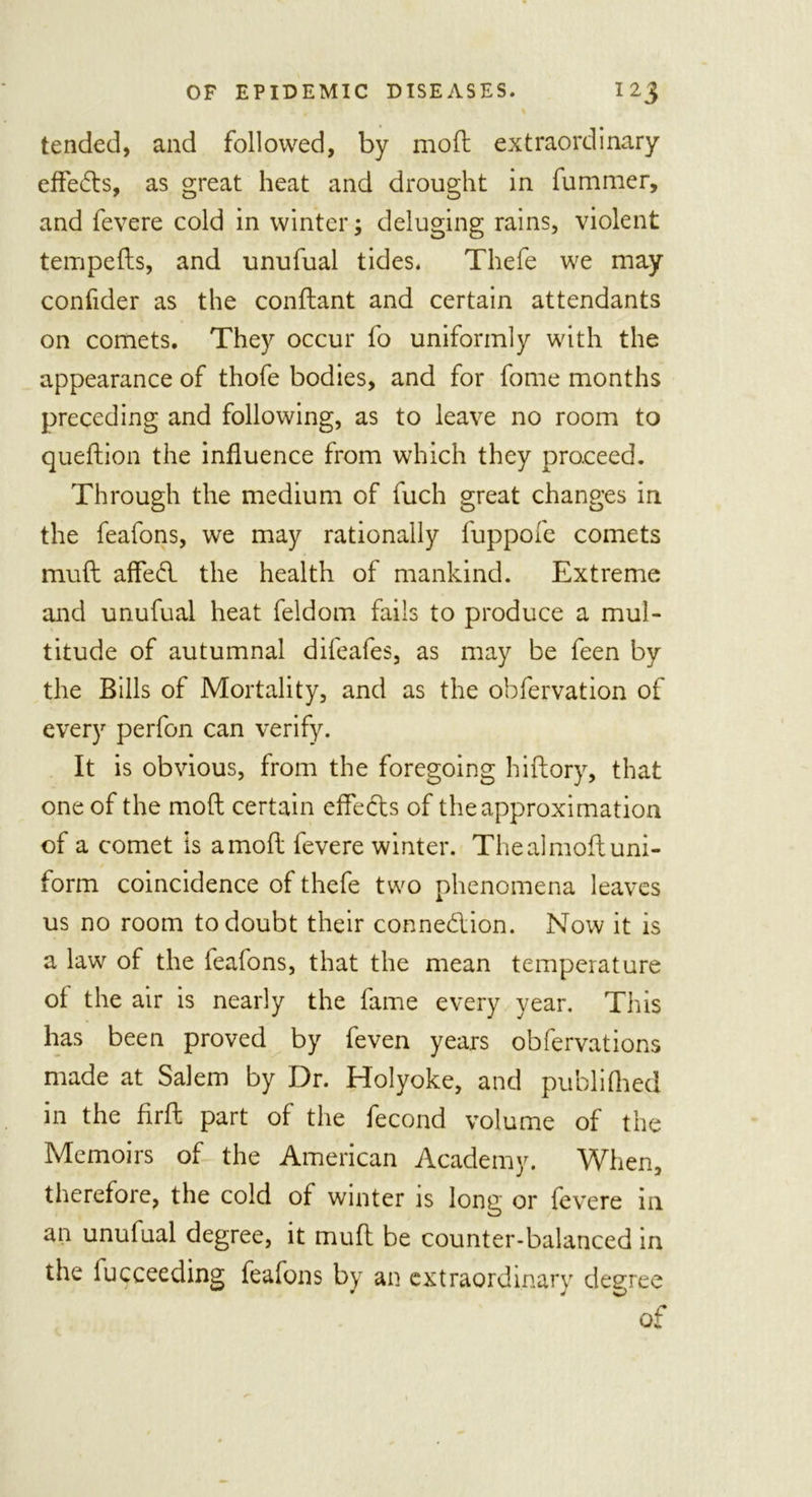 % tended, and followed, by mod extraordinary effects, as great heat and drought in fummer, and fevere cold in winter; deluging rains, violent tempeds, and unufual tides. Thefe we may confider as the condant and certain attendants on comets. They occur fo uniformly with the appearance of thofe bodies, and for fome months preceding and following, as to leave no room to quedion the influence from which they proceed. Through the medium of fuch great changes in the feafons, we may rationally fuppofe comets muft affed the health of mankind. Extreme and unufual heat feldom fails to produce a mul- titude of autumnal difeafes, as may be feen by the Bills of Mortality, and as the obfervation of every perfon can verify. It is obvious, from the foregoing hiftory, that one of the mod certain effects of the approximation of a comet is a mod fevere winter. The al mod uni- form coincidence of thefe two phenomena leaves us no room to doubt their connedion. Now it is a law of the feafons, that the mean temperature of the air is nearly the fame every year. This has been proved by feven years obfervations made at Salem by Dr. Holyoke, and publifhed in the fird part of the fecond volume of the Memoirs of the American Academy. When, therefore, the cold of winter is long or fevere in an unufual degree, it mud be counter-balanced in the fucceeding feafons by an extraordinary degree of