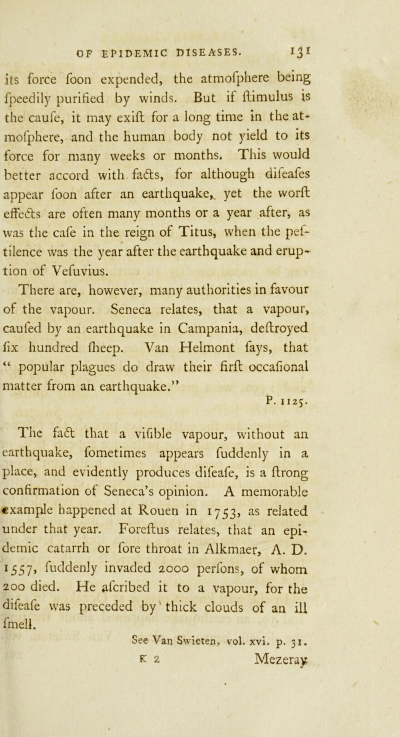 its force foon expended, the atmofphere being fpeedily purified by winds. But if ilimulus is the caufe, it may exifi: for a long time in the at- mofphere, and the human body not yield to its force for many weeks or months. This would better accord with fads, for although dileafes appear foon after an earthquake^ yet the worft effeds are often many months or a year after, as was the cafe in the reign of Titus, when the pef~ tilence wras the year after the earthquake and erup- tion of Vefuvius. There are, however, many authorities in favour of the vapour. Seneca relates, that a vapour, caufed by an earthquake in Campania, deftroyed fix hundred fiieep. Van Helmont fays, that “ popular plagues do draw their firfi: occafional matter from an earthquake.'” P.1125. The fad that a vifible vapour, without an earthquake, fometimes appears fuddenly in a place, and evidently produces difeafe, is a flrong confirmation of Seneca’s opinion. A memorable example happened at Rouen in 1753, as related under that year. Foreftus relates, that an epi- demic catarrh or fore throat in Alkmaer, A. D. 1557, fuddenly invaded 2000 perfons, of whom 200 died. He aferibed it to a vapour, for the difeafe was preceded by thick clouds of an ill fmell. See Van Swieten, vol. xvi. p. 31. k 1 Mezerav 9