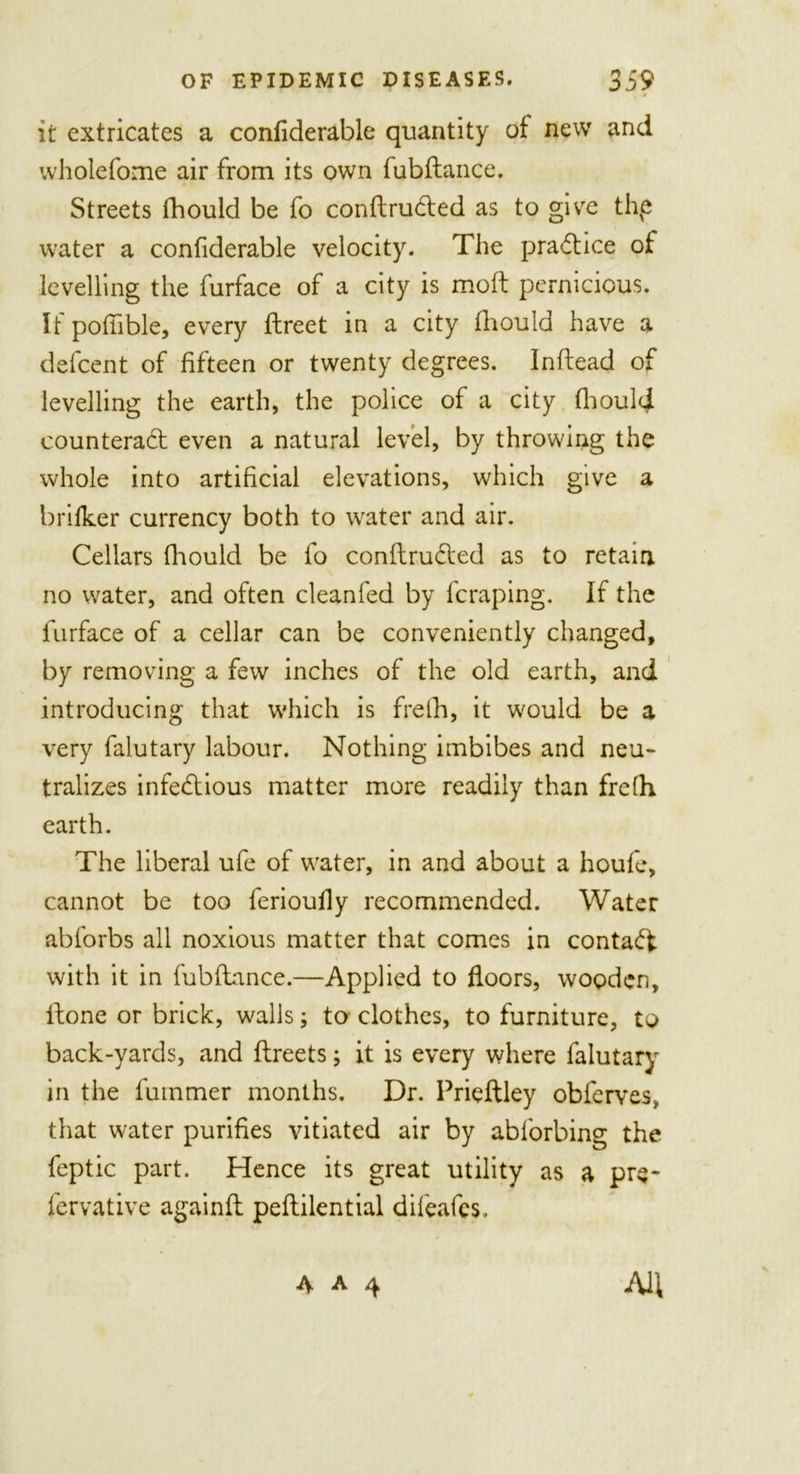 it extricates a considerable quantity of new and wholefome air from its own fubftance. Streets fhould be fo conftruCted as to give thp water a confiderable velocity. The practice of levelling the furface of a city is moft pernicious. It poffible, every ftreet in a city fhould have a defcent of fifteen or twenty degrees. Inftead of levelling the earth, the police of a city fhould counteract even a natural level, by throwing the whole into artificial elevations, which give a briiker currency both to water and air. Cellars fhould be fo conftruCted as to retain no water, and often clean fed by fcraping. If the furface of a cellar can be conveniently changed, by removing a few inches of the old earth, and introducing that which is frelh, it would be a very falutary labour. Nothing imbibes and neu- tralizes infectious matter more readily than frefh earth. The liberal ufe of water, in and about a houfe, cannot be too ferioufly recommended. Water abforbs all noxious matter that comes in contaCf with it in fubftance.—Applied to floors, wooden, itone or brick, walls; to clothes, to furniture, to back-yards, and ftreets; it is every where falutary in the fummer months. Dr. Prieftley obferves, that water purifies vitiated air by abforbing the feptic part. Hence its great utility as a pre* fervative againft peflilential difeafes.