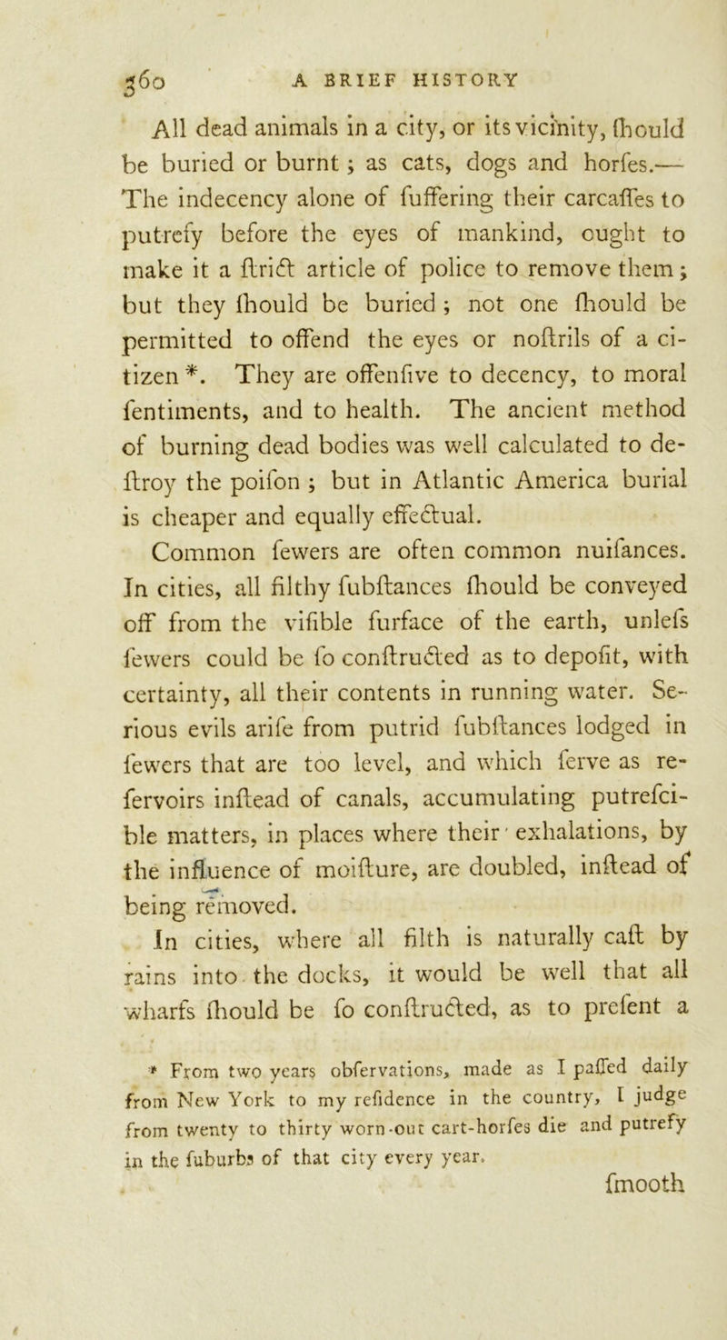 All dead animals in a city, or its vicinity, Ihould be buried or burnt; as cats, dogs and horfes.— The indecency alone of fuffering their carcalfes to putrefy before the eyes of mankind, ought to make it a flrift article of police to remove them; but they fhould be buried ; not one fhould be permitted to offend the eyes or noftrils of a ci- tizen *. They are offenfive to decency, to moral fentiments, and to health. The ancient method of burning dead bodies was well calculated to de- ftroy the poifon ; but in Atlantic America burial is cheaper and equally effectual. Common fewers are often common nuifances. In cities, all filthy fubftances fhould be conveyed off from the vifible furface of the earth, unlefs fewers could be fo conftru&amp;ed as to depofit, with certainty, all their contents in running water. Se- rious evils arife from putrid fubftances lodged in fewers that are too level, and which ferve as re- fervoirs inftead of canals, accumulating putrefci- ble matters, in places where their' exhalations, by the influence of moifture, are doubled, inftead of being removed. In cities, where all filth is naturally caft by rams into the docks, it would be well that all wharfs fhould be fo conflruded, as to prelent a * From two years obfervations, made as I paffed daily from New York to my refidence in the country, I judge from twenty to thirty worn-out cart-horfes die and putrefy in the fuburbj of that city every year. fmooth