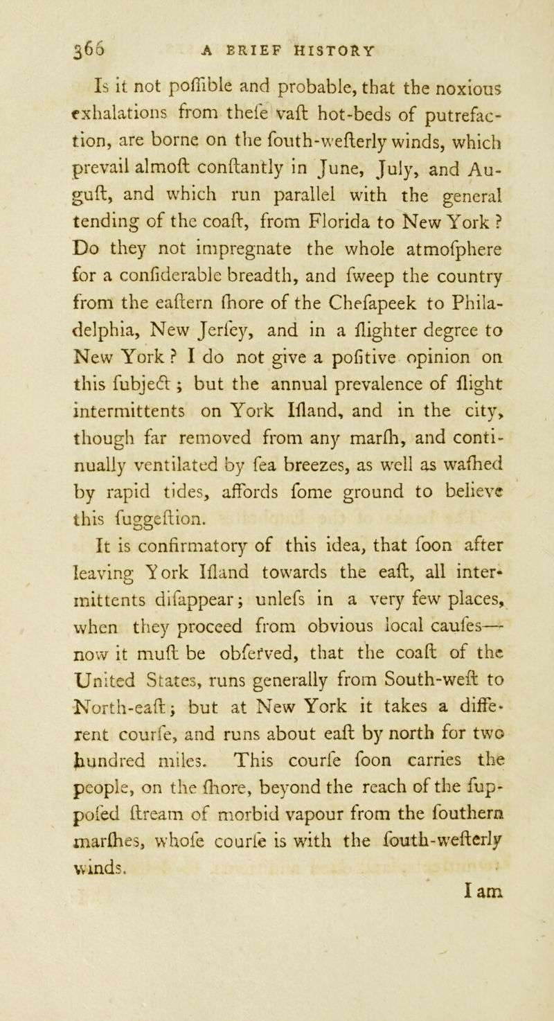 Is it not poffible and probable, that the noxious exhalations from thefe vaft hot-beds of putrefac- tion, are borne on the fouth-wefterly winds, which prevail almod conftantly in June, July, and Au- guft, and which run parallel with the general tending of the coaft, from Florida to New York ? Do they not impregnate the whole atmofphere for a confiderable breadth, and fweep the country from the eafxern fhore of the Chefapeek to Phila- delphia, New Jerfey, and in a Fighter degree to New York ? I do not give a pofitive opinion on this fubjecft ; but the annual prevalence of Fight intermittents on York IFand, and in the city, though far removed from any marfh, and conti- nually ventilated by fea breezes, as well as wafhed by rapid tides, affords fome ground to believe this fuggeftion. It is confirmatory of this idea, that foon after leaving York IFand towards the eaft, all inter- mittents di (appear; unlefs in a very few places, when they proceed from obvious local caufes— now it muff be obferved, that the coaft of the United States, runs generally from South-weft to North-eaft; but at New York it takes a diffe- rent courfe, and runs about eaft by north for two hundred miles. This courle foon carries the people, on the fhore, beyond the reach of the fiup- poled ftream of morbid vapour from the fouthern marfhes, whole courfe is with the fouth-wefterly winds. I am