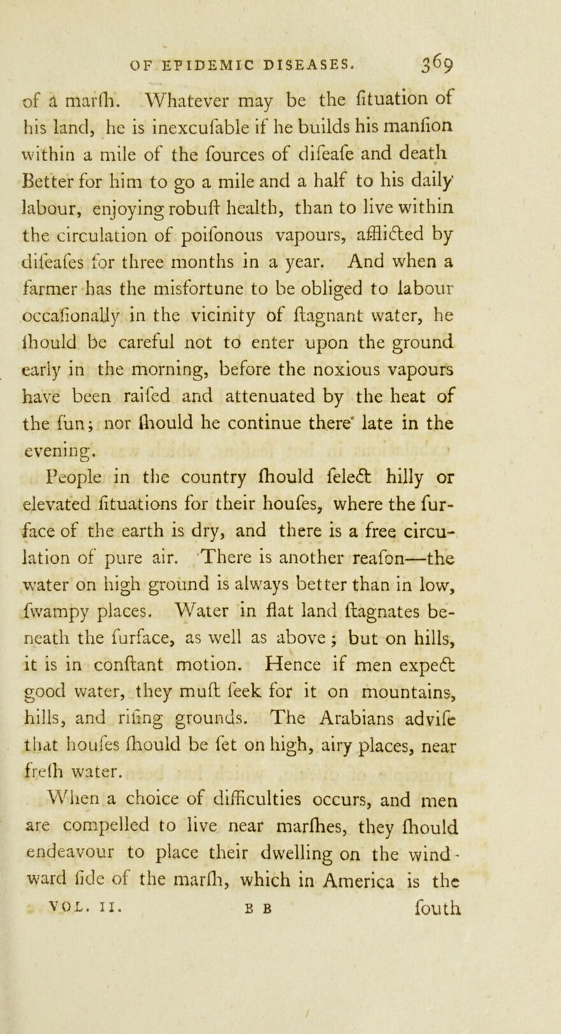 of a marfh. Whatever may be the filiation of his land, he is inexcufable if he builds his manfion within a mile of the fources of difeafe and death 9 Better for him to go a mile and a half to his daily labour, enjoying robuff health, than to live within the circulation of poifonous vapours, afflicted by difeafes for three months in a year. And when a farmer has the misfortune to be obliged to labour occafionally in the vicinity of flagnant water, he lhould be careful not to enter upon the ground early in the morning, before the noxious vapours have been raifed and attenuated by the heat of the fun; nor fhould he continue there late in the evening. People in the country fhould fele£t hilly or elevated fituations for their houfes, where the fur- face of the earth is dry, and there is a free circu- lation of pure air. There is another reafon—the water on high ground is always better than in low, fwampy places. Water in flat land flagnates be- neath the furface, as well as above; but on hills, it is in conflant motion. Hence if men expert good water, they mull feek for it on mountains, hills, and riling grounds. The Arabians advife that houfes fhould be fet on high, airy places, near frefli water. When a choice of difficulties occurs, and men are compelled to live near marfhes, they fhould endeavour to place their dwelling on the wind' ward fide of the marfh, which in America is the vol. 11. b b fouth