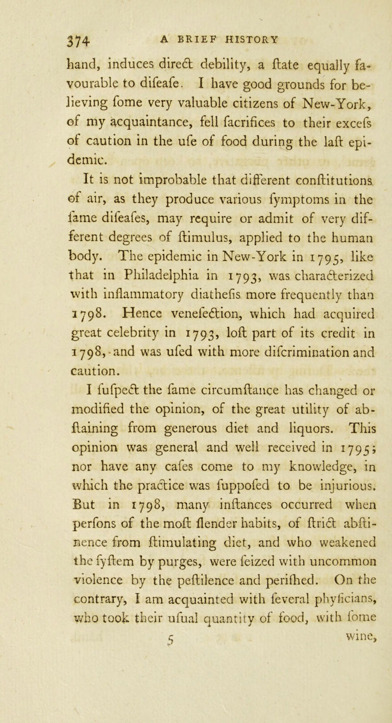 hand, induces diredt debility, a {late equally fa- vourable to difeafe. I have good grounds for be- lieving fome very valuable citizens of New-York, of my acquaintance, fell facrifices to their excefs of caution in the ufe of food during the laft epi- demic. It is not improbable that different conftitutions of air, as they produce various fymptoms in the fame difeafes, may require or admit of very dif- ferent degrees of flimulus, applied to the human body. The epidemic in New-York in 1795, like that in Philadelphia in 1793, was characterized with inflammatory diathefis more frequently than 2798. Hence venefedtion, which had acquired great celebrity in 1793, loft part of its credit in 1798, and was ufed with more difcrimination and caution. I fufpedt the fame circumftance has changed or modified the opinion, of the great utility of ab- ftaining from generous diet and liquors. This opinion was general and well received in 1795; nor have any cafes come to my knowledge, in which the practice was fuppofed to be injurious. But in 1798, many inftances occurred when perfons of the moft {lender habits, of ftridt abfti- nence from ftimulating diet, and who weakened the fyftem by purges, were feized with uncommon violence by the peftilence and perifhed. On the contrary, I am acquainted with feveral phylicians, who took their ufual quantity of food, with fome z wine,