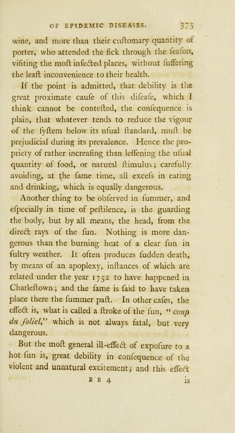 wine, and more than their cuftomary quantity of porter, who attended the tick through the iealon, vifiting the moft infeded places, without lufFering the lead: inconvenience to their health. If the point is admitted, that debility is the great proximate caufe of this dileate, which I think cannot be conteded, the confequence is plain, that whatever tends to reduce the vigour of the fydem below its ufual dandard, mull be prejudicial during its prevalence. Hence the pro- priety of rather increaling than leffening the ufual quantity of food, or natural ilimulus; carefully avoiding, at the fame time, all excels in eating and drinking, which is equally dangerous. Another thing to be obferved in fummer, and efpecially in time of peflilence, is the guarding the body, but by all means, the head, from the dired rays of the fun. Nothing is more dan- gerous than the burning heat of a clear fun in fultry weather. It often produces fudden death, by means of an apoplexy, indances of which are related under the year 1752 to have happened in Charleflown; and the fame is faid to have taken place there the fummer pad. In other cafes, the effed is, what is called a droke of the fun, “ coup du foliel” which is not always fatal, but very dangerous. But the mod general ill-effed of expolure to a hot fun is, great debility in confequence of the violent and unnatural excitement 3 and this effed B b 4 is