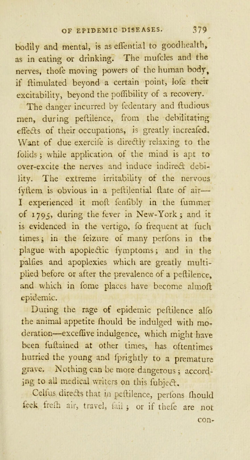 * bodily and mental, is as eftential to good heal tb, as in eating or drinking. The mulcles and the nerves, thofe moving powers of the human bodyt if Simulated beyond a certain point, lofe their excitability, beyond the poffibility of a recovery. The danger incurred by fedentary and fludious men, during peftilence, from the debilitating effedts of their occupations, is greatly increafed. Want of due exercife is directly relaxing to the folids; while application of the mind is apt to over-excite the nerves and induce indirect debi- lity. The extreme irritability of the nervous fyftem is obvious in a peftilential (late of air— I experienced it moll fenfibly in the fummer of 1795? during the fever in New-York; and it is evidenced in the vertigo, fo frequent at fuch times; in the feizure of many perfons in the plague with apopiedtic fymptoms; and in the palfies and apoplexies which are greatly multi- plied before or after the prevalence of a peftilence, and which in fome places have become almoft epidemic. During the rage of epidemic peftilence alfo the animal appetite fhould be indulged with mo- deration—exceflive indulgence, which might have been fuftained at other times, has oftentimes hurried the young and fprightly to a premature grave. Nothing can be more dangerous; accord- ing to all medical writers on this fubject. Celfus directs that in peftilence, perfons fhould feck frefh air, travel, lail or if thefe are not con-