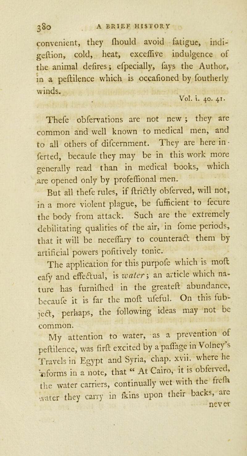 convenient, they fhould avoid fatigue, indi- geflion, cold, heat, exceffive indulgence of the animal defires; efpecially, fays the Author, in a peftilence which is occafioned by foutheriy winds. Vol. i. 40. 41. • / Thefe obfervations are not new ; they are common and well known to medical men, and to all others of difcernment. They are here in • ferted, becaule they may be in this work more generally read than in medical books, which are opened only by profefiional men. Rut all thefe rules, if ftridly obferved, will not, in a more violent plague, be fufficient to fecure the body from attack. Such are the extremely debilitating qualities of the air, in fome periods, that it will be neceffary to counterad them by artificial powers pofitively tonic. The application for this purpofe which is mod eafy and effedual, is water \ an article which na- ture has furnifhed in the greated abundance, becaufe it is far the mod iifeful. On this fub- jed, perhaps, the following ideas may not be common. My attention to water, as a prevention of pedilence, was fird excited by a paffage in Volney’s Travels in Egypt and Syria, chap. xvii. where he informs in a note, that “ At Cairo, it is obferved, the water carriers, continually wet with the frdh water they carry in fkins upon their backs, am ne v er