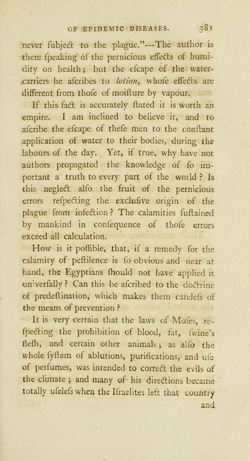 never fubjed to the plague.”-—The author is there fpeaking of the pernicious effects of humi- / dity on health; but the efcape of the water- carriers he afcribes to lotion, whole effects are different from thofe of moifture by vapour. If this fad: is accurately ftated it is worth an empire. I am inclined to believe it, and to afcribe the efcape of thefe men to the conflant application of water to their bodies, during the labours of the day. Yet, if true, why have not authors propagated the knowledge of fo im- portant a truth to every part of the world ? Is this negled alfo the fruit of the pernicious errors refpeding the exclulive origin of the plague from infedion ? The calamities fuftained by mankind in confequence of thofe errors exceed all calculation. How is it pofftble, that, if a remedy for the calamity of peftilence is fo obvious and near at hand, the Egyptians fhould not have applied it univerfally ? Can this be afcribed to the dodrine of predeflination, which makes them carelefs of the means of prevention ? It is very certain that the laws of Mofes, re- fpeding the prohibition of blood, fat, (wine's fiefh, and certain other animals; as alfo the whole fyllem of ablutions, purifications,- and ufe of perfumes, was intended to corred the evils of the climate ; and many of his diredions became totally ufelefs when the Ifraehtes left that country and