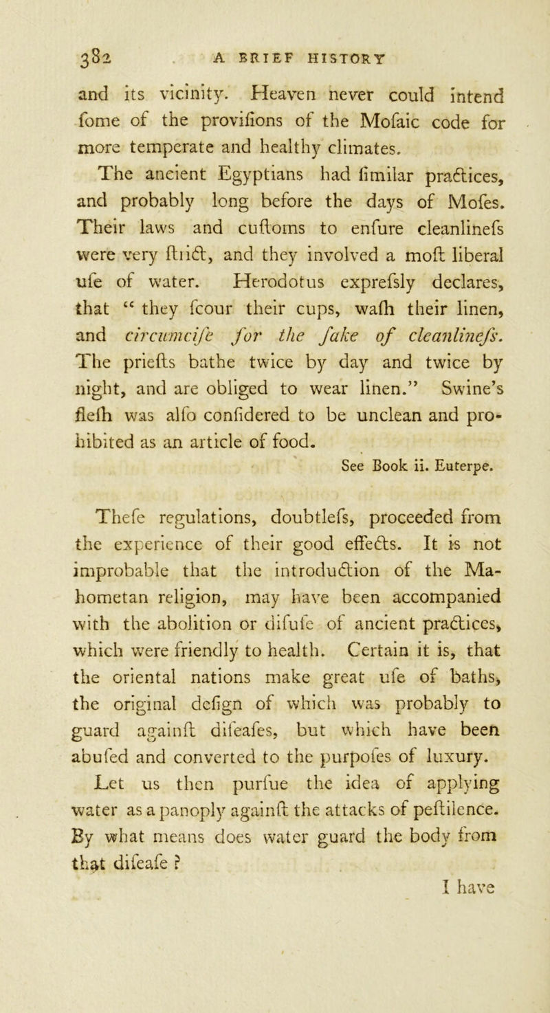 and its vicinity. Heaven never could intend fome of the provifions of the Mofaic code for more temperate and healthy climates. The ancient Egyptians had limilar pra&amp;ices, and probably long before the days of Mofes. Their laws and cuftoms to enfure cleanlinefs were very find, and they involved a mod liberal life of water. Herodotus exprefsly declares, that 4C they fcour their cups, wafh their linen, and circumcife for the fake of cleanlinefs. The priefts bathe twice by day and twice by night, and are obliged to wear linen.” Swine’s flefti was alfo confidered to be unclean and pro- hibited as an article of food. See Book ii. Euterpe. '\ Thefe regulations, doubtlefs, proceeded from the experience of their good effedts. It is not improbable that the introdudlion of the Ma- hometan religion, may have been accompanied with the abolition or difufe of ancient practices, which were friendly to health. Certain it is, that the oriental nations make great ufe of baths, the original dclign of which was probably to guard again ft difeafes, but which have been abufed and converted to the purpofes of luxury. Let us then purfue the idea of applying water as a panoply againft the attacks of peftilence. By what means does water guard the body from that difeafe ? I have