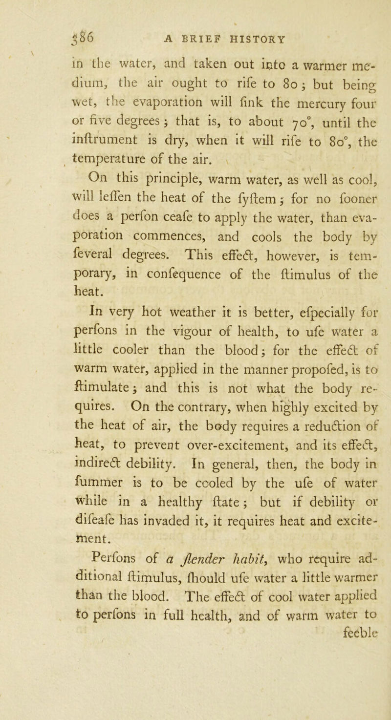 in the water, and taken out into a warmer me- dium, the air ought to rife to 80 ; but being wet, the evaporation will fink the mercury four or five degrees; that is, to about 70°, until the inflrument is dry, when it will rife to 8o°, the temperature of the air. On this principle, warm water, as well as cool, will leflen the heat of the fyflem, for no fooner does a perfon ceafe to apply the water, than eva- poration commences, and cools the body by feveral degrees. This effedl, however, is tem- porary, in confequence of the flimulus of the heat. In very hot weather it is better, efpecially for perfons in the vigour of health, to ufe water a little cooler than the blood; for the effedl of warm water, applied in the manner propofed, is to ff.imulate; and this is not what the body re- quires. On the contrary, when highly excited by the heat of air, the body requires a reduction of heat, to prevent over-excitement, and its effedl, indirect debility. In general, then, the body in fummer is to be cooled by the ufe of water while in a healthy flate; but if debility or difeafe has invaded it, it requires heat and excite- ment. Perfons of a Jlender habit, who require ad- ditional flimulus, fhould ufe water a little warmer than the blood. The effedl of cool water applied to perfons in full health, and of warm water to feeble