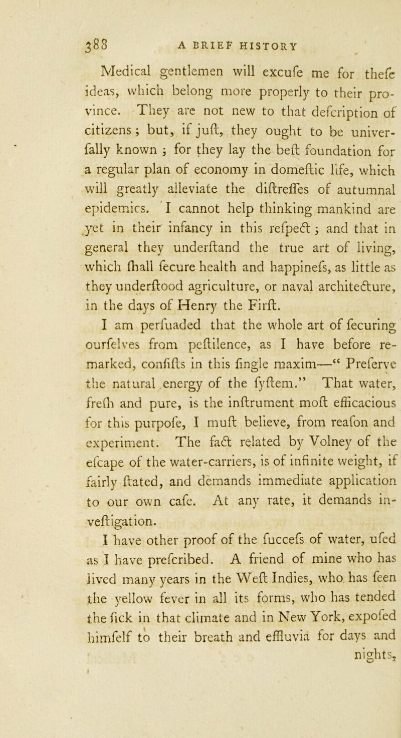 Medical gentlemen will excufe me for thefe ideas, which belong more properly to their pro- vince. They are not new to that defcription of citizens; but, if juft, they ought to be univer- fally known ; for they lay the beft foundation for a regular plan of economy in domeftic life, which will greatly alleviate the diftreffes of autumnal epidemics. I cannot help thinking mankind are yet in their infancy in this refped ; and that in general they underftand the true art of living, which (hall fecure health and happinefs, as little as they underftood agriculture, or naval architecture, in the days of Henry the Firft. I am perfuaded that the whole art of fecuring ourfelves from peftilence, as I have before re- marked, confifts in this fingle maxim—“ Preferve the natural energy of the fyftem.” That water, frefh and pure, is the inftrurnent moft efficacious for this purpofe, I mu ft believe, from reafon and experiment. The faCt related by Volney of the efcape of the water-carriers, is of infinite weight, if fairly ftated, and demands immediate application to our own cafe. At any rate, it demands in- vert igat ion. I have other proof of the fuccefs of water, ufed as I have prefcribed. A friend of mine who has lived many years in the Weft Indies, who has feen the yellow fever in all its forms, who has tended the fick in that climate and in New York, expofed himfelf to their breath and effluvia tor days and nights. 1