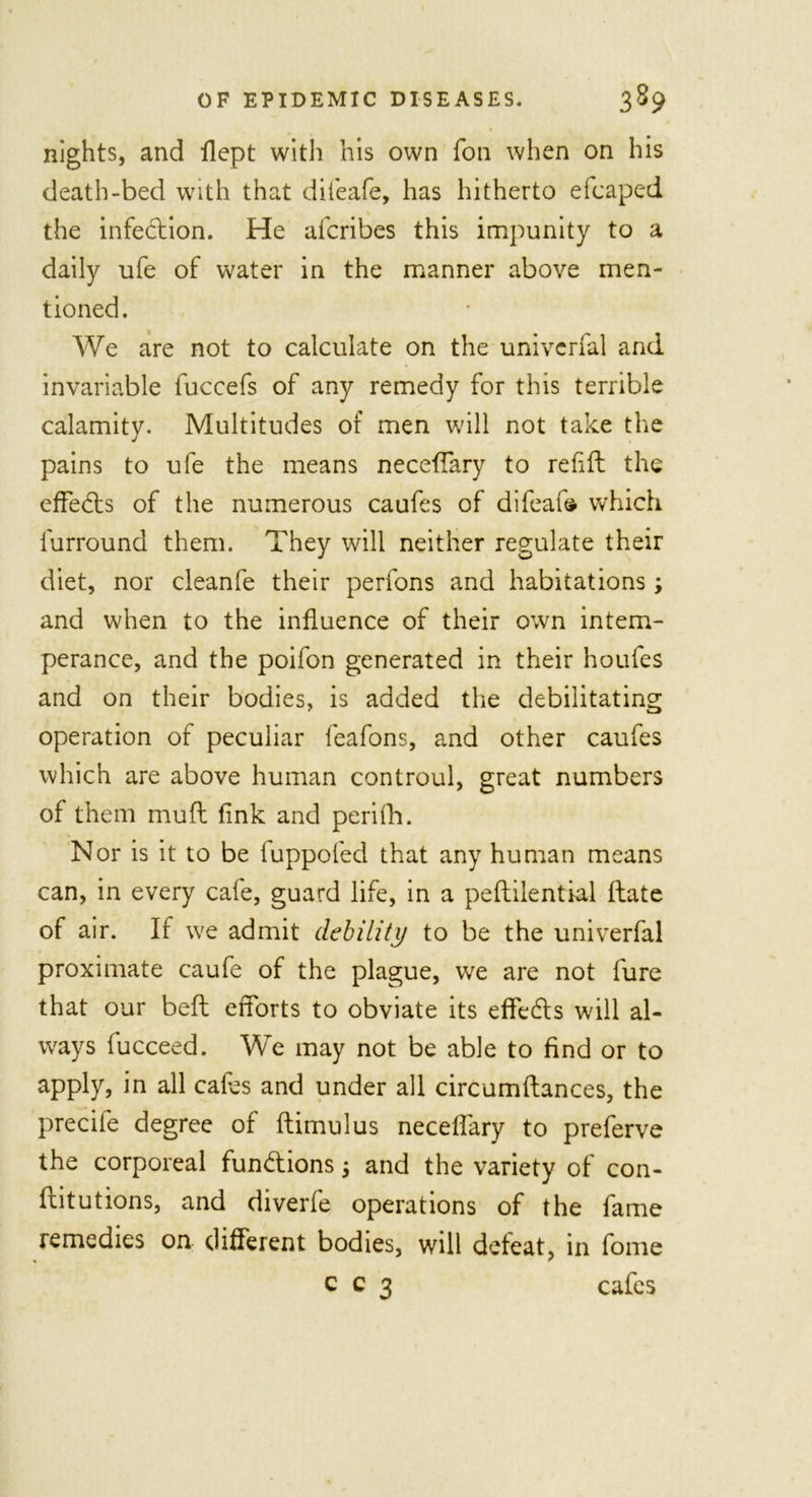 1 nights, and ilept with his own foil when on his death-bed with that diieafe, has hitherto efcaped the infection. He afcribes this impunity to a daily ufe of water in the manner above men- tioned. We are not to calculate on the univerfal and invariable fuccefs of any remedy for this terrible calamity. Multitudes of men will not take the pains to ufe the means neceffary to refill the effects of the numerous caufes of difeafe which furround them. They will neither regulate their diet, nor cleanfe their perfons and habitations; and when to the influence of their own intem- perance, and the poifon generated in their houfes and on their bodies, is added the debilitating operation of peculiar feafons, and other caufes which are above human controul, great numbers of them muff fink and perifh. Nor is it to be fuppofed that any human means can, in every cafe, guard life, in a peftilential date of air. If we admit debility to be the univerfal proximate caufe of the plague, we are not fure that our belt efforts to obviate its effects will al- ways fucceed. We may not be able to find or to apply, in all cafes and under all circumftances, the precife degree of ftimulus neceffary to preferve the corporeal fun&amp;ions; and the variety of con- flit utions, and diverfe operations of the fame remedies on different bodies, will defeat, in fome c c 3 cafes