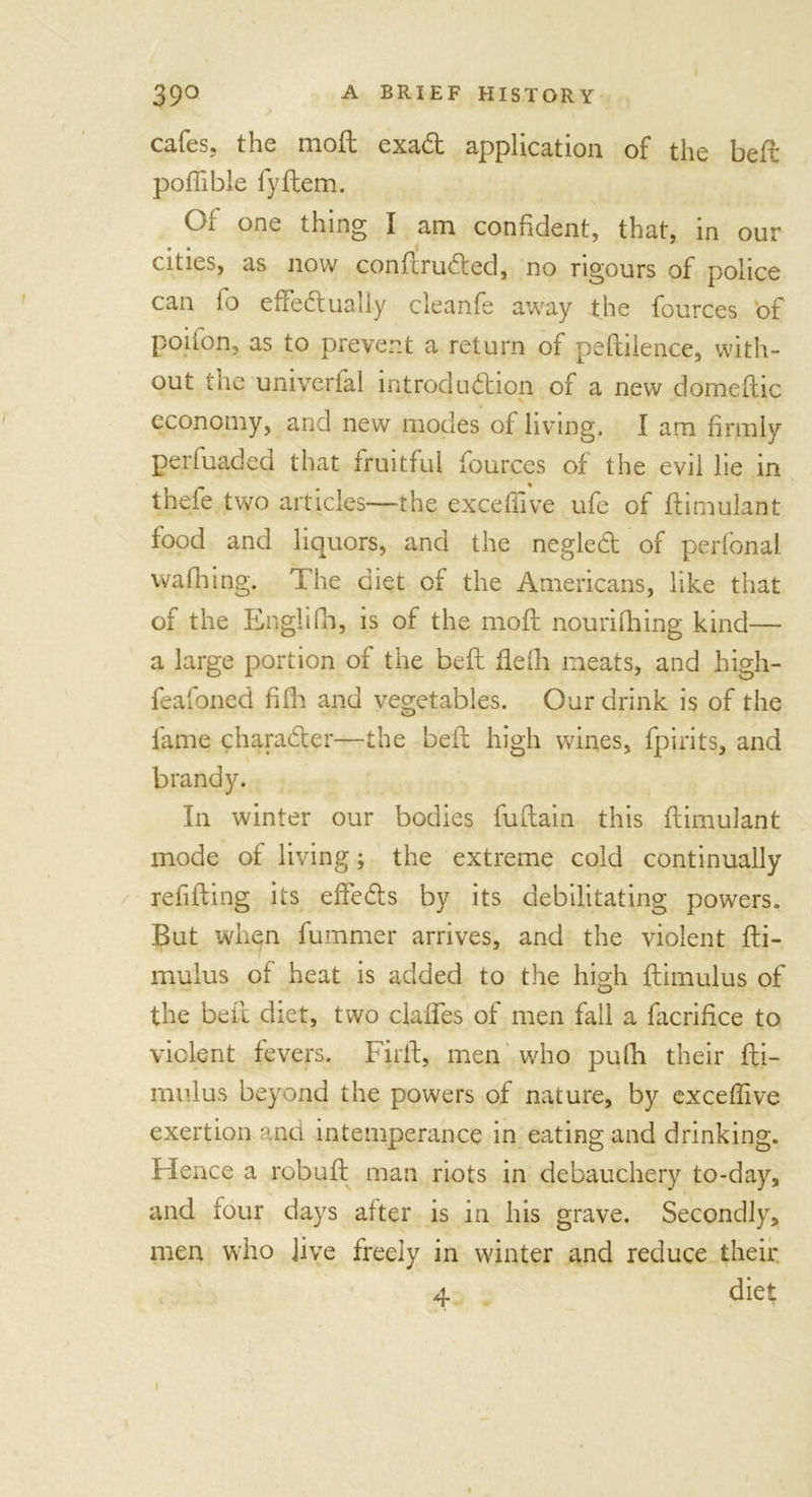 cafes, the mod exaCt application of the bed podible fyftem. C/i one thing I am confident, that, in our cities, as now condru&amp;ed, no rigours of police can fo effectually cleanfe away the fources of poifon, as to prevent a return of pedilence, with- out the univerfal introduction of a new domeftic economy, and new modes of living. I am firmly perfuaded that fruitful fources of the evii lie in thefe two articles—the excdiive ufe of dimulant food and liquors, and the negleCt of perfonal wafhing. The diet of the Americans, like that of the Englifh, is of the mod nourifhing kind— a large portion of the bed fiefli meats, and high- feafoned filh and vegetables. Our drink is of the fame character—the bed high wines, fpirits, and brandy. In winter our bodies fudain this dimulant mode of living; the extreme cold continually refiding its effeCts by its debilitating powers. But when dimmer arrives, and the violent di- mulus of heat is added to the high dimulus of the bed diet, two claffes of men fall a facridce to violent fevers. Fil'd, men who pufh their di- mulus beyond the powers of nature, by exceffive exertion and intemperance in eating and drinking. Hence a robud man riots in debauchery to-day, and four days after is in his grave. Secondly, men who Jive freely in winter and reduce their 4 diet i