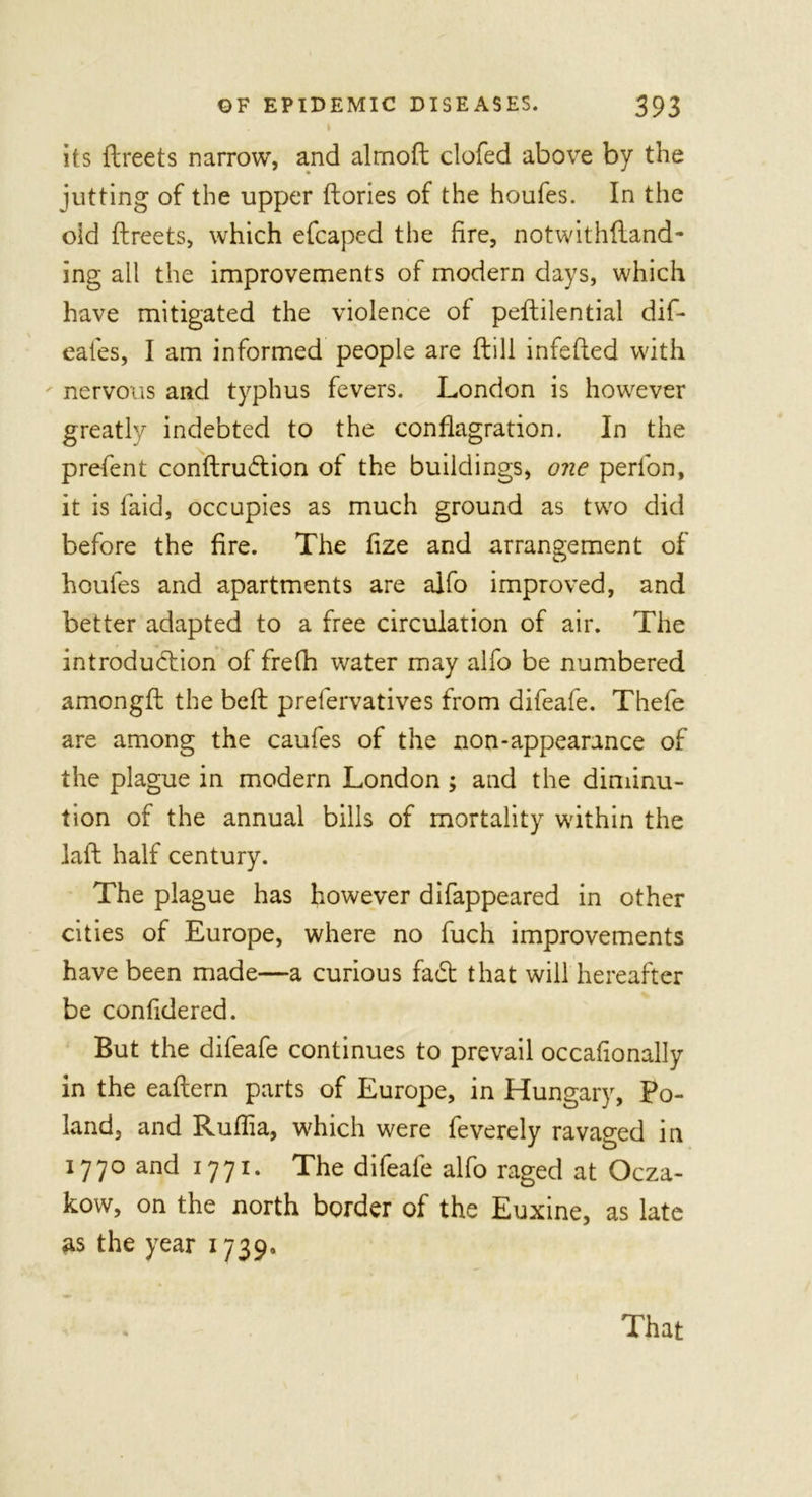 I its dreets narrow, and almod clofed above by the jutting of the upper (lories of the houfes. In the old flreets, which efcaped the fire, notwithdand- ing all the improvements of modern days, which have mitigated the violence of peflilential dif- eafes, I am informed people are dill infeded with nervous and typhus fevers. London is however greatly indebted to the conflagration. In the prefent condru&lt;flion of the buildings, one perfon, it is laid, occupies as much ground as two did before the fire. The fize and arrangement of houfes and apartments are alfo improved, and better adapted to a free circulation of air. The introdudiion of frefh water may alfo be numbered amongd the bed prefervatives from difeafe. Thefe are among the caufes of the non-appearance of the plague in modern London ; and the diminu- tion of the annual bills of mortality within the lad half century. The plague has however difappeared in other cities of Europe, where no fuch improvements have been made—a curious fadb that will hereafter be confidered. But the difeafe continues to prevail occafionally in the eadern parts of Europe, in Hungary, Po- land, and Ruffia, which were feverely ravaged in 1770 and 1771. The difeafe alfo raged at Ocza- kow, on the north border of the Euxine, as late as the year 1739. That