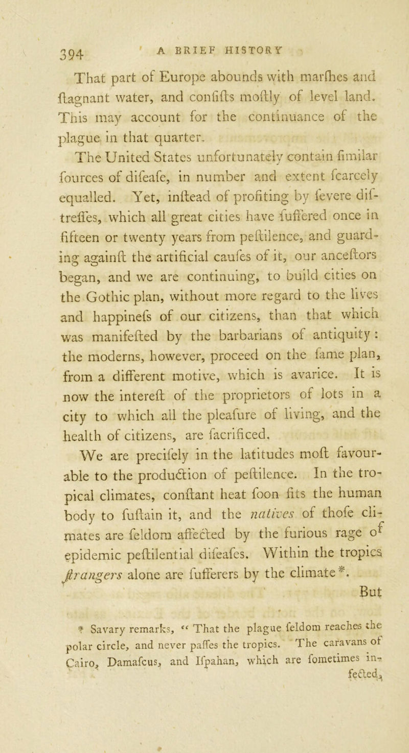 That part of Europe abounds with marfbes and ftagnant water, and coniifts moftly of level land. This may account for the continuance of the plague in that quarter. The United States unfortunately contain fimilar fources of difeafe, in number and extent fcarcely equalled. Yet, inftead of profiting by levere dil- treffes, which all great cities have iuffered once in fifteen or twenty years from peftilence, and guard- ing: a^ainft the artificial caufes of it, our anceftors began, and we are continuing, to build cities on the Gothic plan, without more regard to the lives and happinefs of our citizens, than that which was manifefted by the barbarians of antiquity : the moderns, however, proceed on the lame plan, from a different motive, which is avarice. It is now the intereft of the proprietors of lots in a city to which all the pleafure or living, and the health of citizens, are facrificed. We are precilely in the latitudes moft favour- able to the production of peftilence. In the tro- pical climates, conftant heat foon fits the human body to fuftain it, and the natives of thofe cli- mates are feidom affected by the furious rage ox epidemic peftilential difeafes. Within the tropics fir angers alone are fufferers by the climate But f Savary remarks, “ That the plague ieldom reaches the polar circle, and never paffes the tropics. The caravans ot Cairo, Damafcus, and Ifpahan, which are fometimes in- feded.