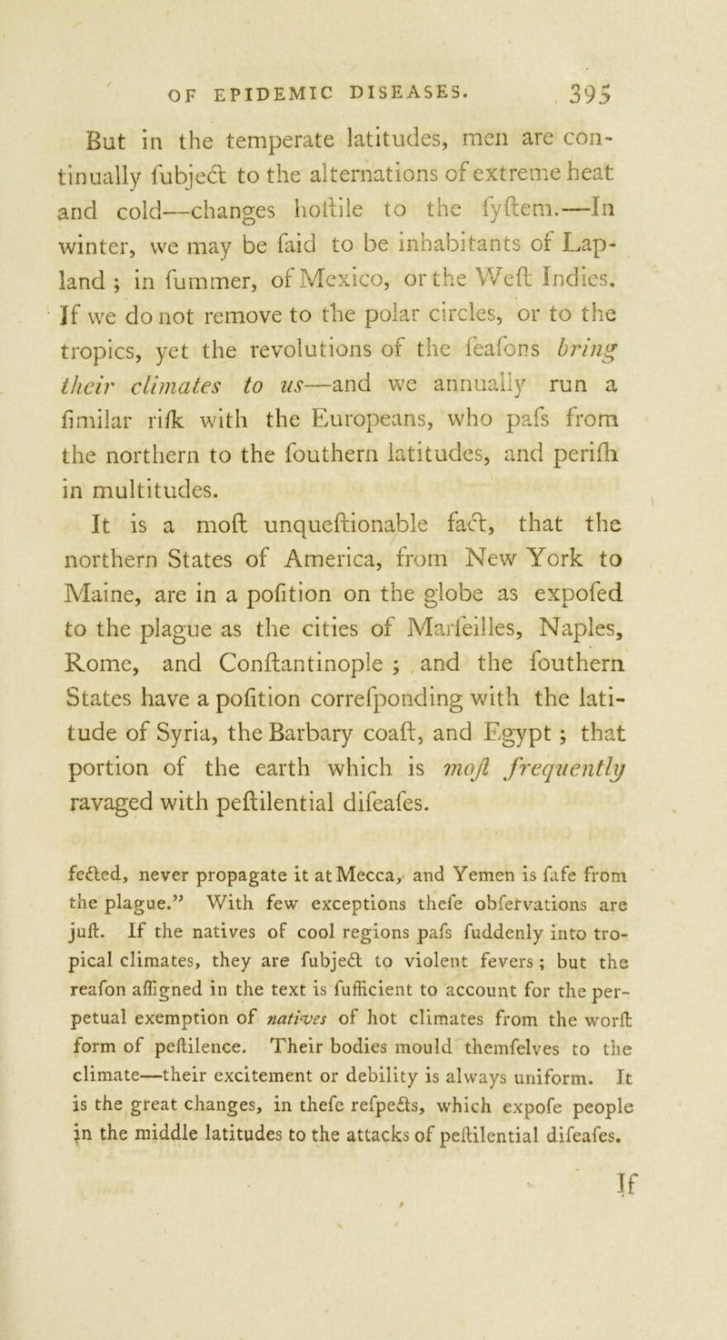 But in the temperate latitudes, men are con- tinually fubjedt to the alternations of extreme heat and cold—changes hoftile to the fyftem.—In winter, we may be faid to be inhabitants of Lap- land ; in fuminer, of Mexico, or the Weft Indies, If we do not remove to the polar circles, or to the tropics, yet the revolutions of the feafons bring their climates to us—and we annually run a fimilar rifk with the Europeans, who pafs from the northern to the fouthern latitudes, and perifh in multitudes. It is a moft unqueftionable fact, that the northern States of America, from New York to Maine, are in a pofition on the globe as expofed to the plague as the cities of Marfeilles, Naples, Rome, and Conftantinople ; and the fouthern States have a pofition correfponding with the lati- tude of Syria, the Barbary coaft, and Egypt; that portion of the earth which is moft frequently ravaged with peftilential difeafes. fefted, never propagate it at Mecca, and Yemen is fafe from the plague.” With few exceptions thefe obfervations are juft. If the natives of cool regions pafs fuddenly into tro- pical climates, they are fubjeft to violent fevers ; but the reafon afllgned in the text is fufficient to account for the per- petual exemption of natives of hot climates from the worft form of peftilence. Their bodies mould themfelves to the climate—their excitement or debility is always uniform. It is the great changes, in thefe refpefts, which expofe people in the middle latitudes to the attacks of peftilential difeafes. P if