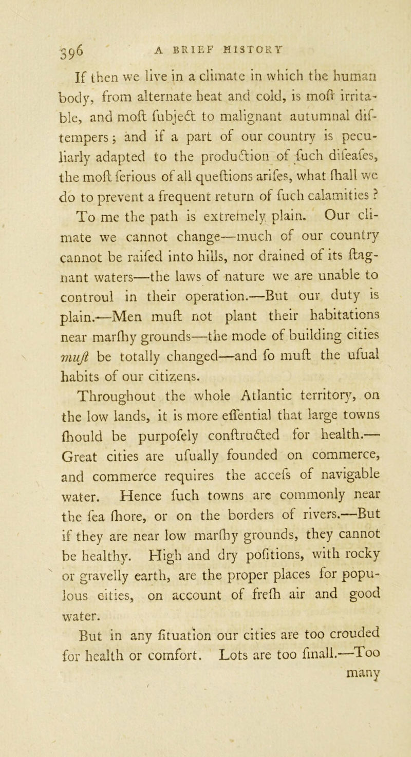 If then we live in a climate in which the human body, from alternate heat and cold, is moft irrita- ble, and moft fubjedt to malignant autumnal dis- tempers ; and if a part of our country is pecu- liarly adapted to the production of fuch diieaies, the moft ferious of all queftions arifes, what (ball we do to prevent a frequent return of fuch calamities ? To me the path is extremely plain. Our cli- mate we cannot change—much of our country cannot be raifed into hills, nor drained of its ftag- nant waters—the laws of nature we are unable to controul in their operation.—But our duty is plain.—Men mud not plant their habitations near marfhy grounds—the mode of building cities mujl be totally changed—and fo mull the uiual habits of our citizens. Throughout the whole Atlantic territory, on the low lands, it is more eflential that large towns fhould be purpofely conftrudted tor health.— Great cities are ufually founded on commerce, and commerce requires the accefs of navigable water. Hence fuch towns arc commonly near the fea fhore, or on the borders of rivers.—But if they are near low marfhy grounds, they cannot be healthy. High and dry pofitions, with rocky or gravelly earth, are the proper places for popu- lous cities, on account of frefh air and good water. But in any fituation our cities are too crouded for health or comfort. Lots are too fmall.—Too many