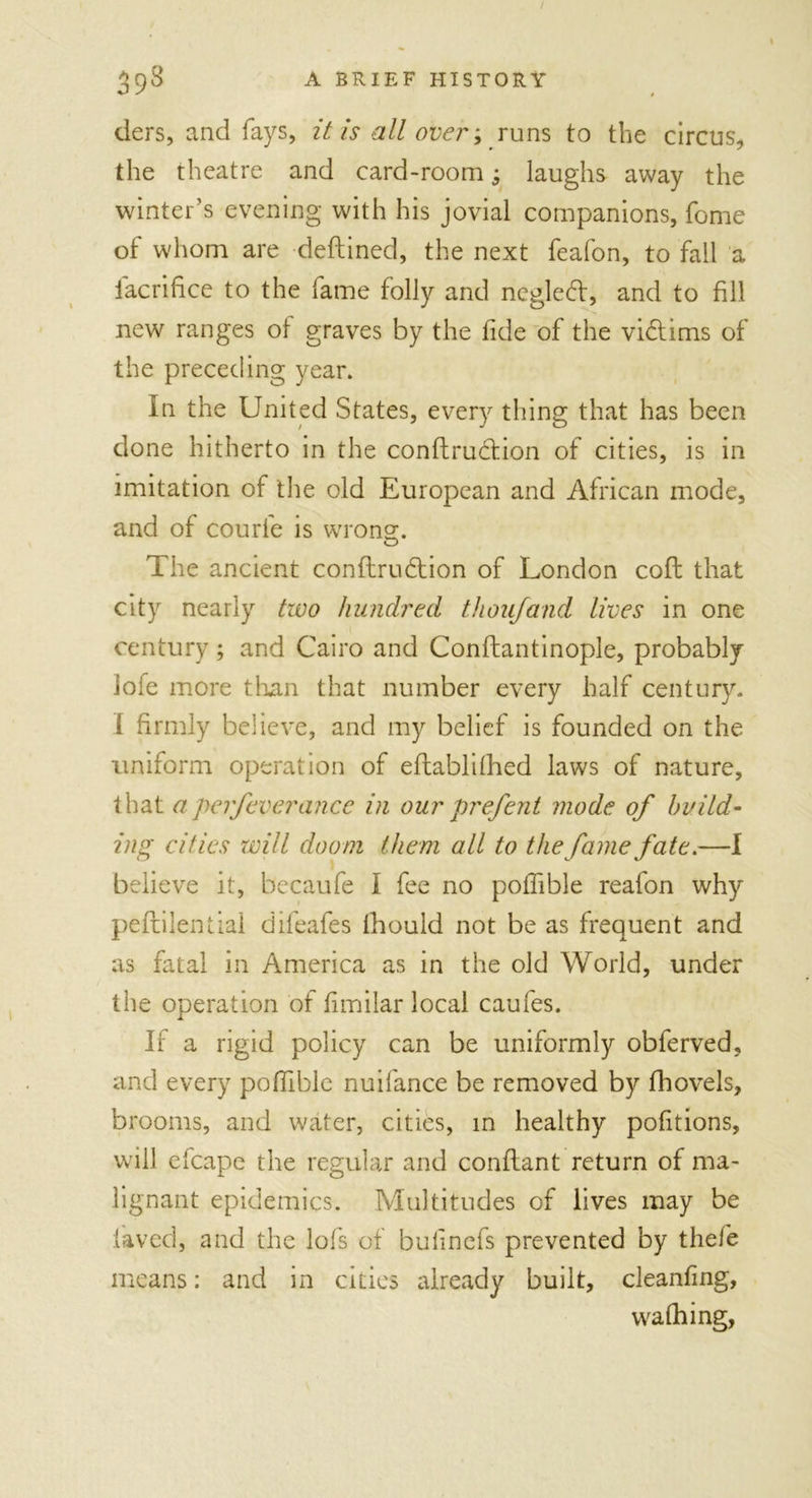 / 39^ A BRIEF HISTORY tiers, and fays, it is all over; runs to the circus, the theatre and card-room -s laughs away the winter’s evening with his jovial companions, fome of whom are deftined, the next feafon, to fall a lacrifice to the fame folly and ncgled, and to fill new ranges of graves by the fide of the victims of the preceding year. In the United States, every thing that has been done hitherto in the conftruclion of cities, is in imitation of the old European and African mode, and of courfe is wrong. CD The ancient confirmation of London cofl that city nearly two hundred thou/and lives in one century; and Cairo and Conftantinople, probably lole more than that number every half century. 1 firmly believe, and my belief is founded on the uniform operation of eftablithed laws of nature, that aperfeverance in our prefent mode of build- ing cities will doom them all to the fame fate.—I believe it, becaufe I fee no poffible reafon why peflilential difeafes lhould not be as frequent and as fatal in America as in the old World, under the operation of fimilar local caufes. If a rigid policy can be uniformly obferved, and every poffible nuifance be removed by fhovels, brooms, and water, cities, in healthy pofitions, wall efcape the regular and conflant return of ma- lignant epidemics. Multitudes of lives may be laved, and the lofs of bufinefs prevented by thefe means: and in cities already built, cleanfing, W'a filing,