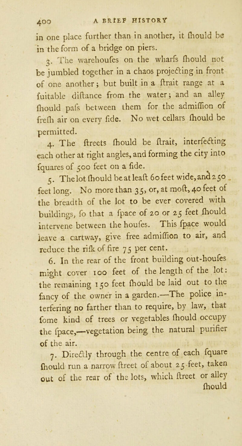 in one place further than in another, it fhould be in the form of a bridge on piers. 3. The warehoufes on the wharfs fhould not be jumbled together in a chaos projecting in front of one another; but built in a (trait range at a fu it able diftance from the water; and an alley fhould pafs between them for the admiffion of frefh air on every fide. No wet cellars fhould be permitted. 4. The ftreets fhould be (trait, interfering each other at right angles, and forming the city into fquares of 500 feet on a fide. 5. The lot fhould be at leaft 6o feet wide, and 2 50 _ feet long. No more than 35, or, at moft, 40 feet of the breadth of the lot to be ever covered with buildings, fo that a fpace of 20 or 25 feet fhould intervene between the houfes. This fpace wrould leave a cartway, give free admiffion to air, and reduce the rifkof fire 75 per cent. 6. In the rear of the front building out-houfes C might cover 100 feet of the length of the lot. the remaining 150 feet fhould be laid out to the fancy of the owner in a garden.—The police in- terfering no farther than to require, by law, that fome kind of trees or vegetables fhould occupy the fpace,—vegetation being the natural purifier of the air. 7. DireClly through the centre of each fquare fnould run a narrow ftreet of about 25 feet, taken out of the rear of the lots, which ftreet or alley fhould