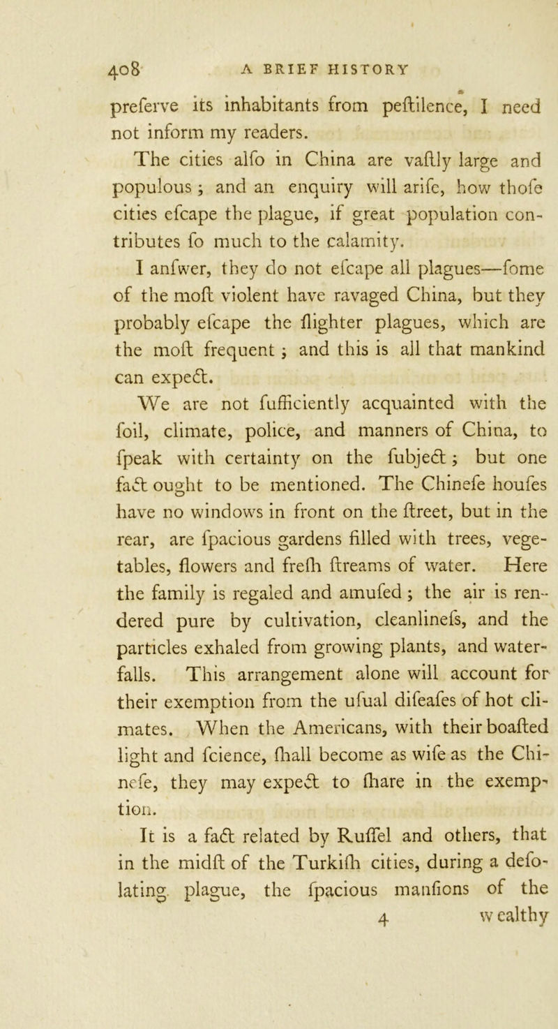 preferve its inhabitants from pedilence, I need not inform my readers. The cities alfo in China are vaflly large and populous; and an enquiry will arife, how thofe cities efcape the plague, if great population con- tributes fo much to the calamity. I anfwer, they do not efcape all plagues—fome of the mod violent have ravaged China, but they probably elcape the dighter plagues, which are the mod frequent; and this is all that mankind can exped. We are not diffidently acquainted with the foil, climate, police, and manners of China, to fpeak with certainty on the fubjed; but one fad ought to be mentioned. The Chinefe houfes have no windows in front on the dreet, but in the rear, are fpacious gardens filled with trees, vege- tables, dowers and frefh dreams of water. Here the family is regaled and amufed; the air is ren- dered pure by cultivation, cleanlinefs, and the particles exhaled from growing plants, and water- falls. This arrangement alone will account for their exemption from the ufual difeafes of hot cli- mates. When the Americans, with their boaded light and fcience, (hall become as wife as the Chi- nefe, they may exped to diare in the exemp- tion. It is a fad related by Rudel and others, that in the midd of the Turkifh cities, during a def- lating plague, the fpacious manfiens of the 4 w ealthy