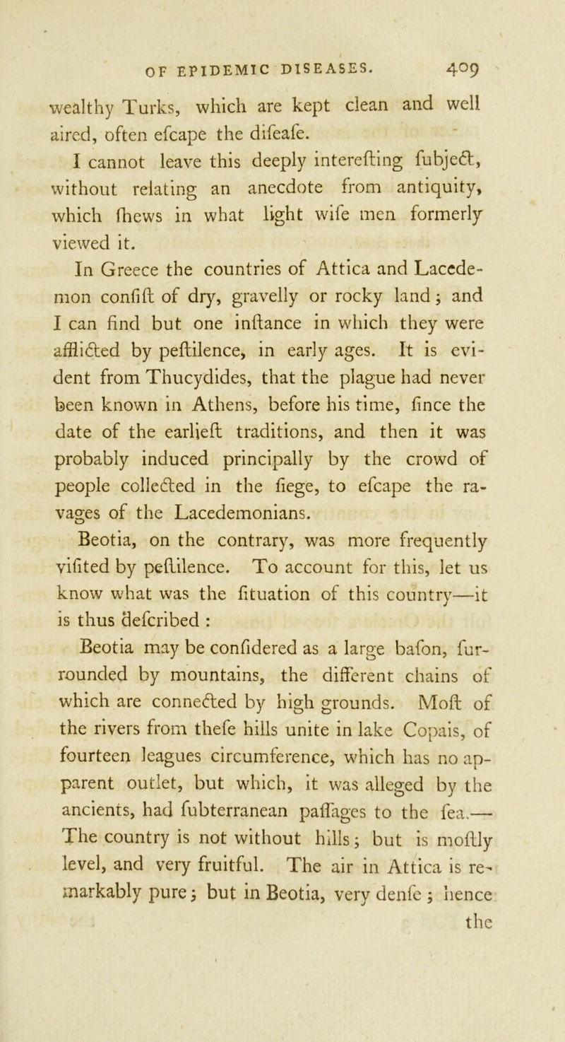 I OF EPIDEMIC DISEASES. 409 wealthy Turks, which are kept clean and well aired, often efcape the difeafe. I cannot leave this deeply interefting fubjed, without relating an anecdote from antiquity, which (hews in what light wife men formerly viewed it. In Greece the countries of Attica and Laccde- mon confift of dry, gravelly or rocky land; and I can find but one inftance in which they were affiided by peftilence, in early ages. It is evi- dent from Thucydides, that the plague had never been known in Athens, before his time, fince the date of the earlieft traditions, and then it was probably induced principally by the crowd of people collected in the fiege, to efcape the ra- vages of the Lacedemonians. Beotia, on the contrary, was more frequently vifited by peliilence. To account for this, let us know what was the fituation of this country—it is thus defcribed : Beotia may be confidered as a large bafon, fur- rounded by mountains, the different chains of which are connected by high grounds. Moft of the rivers from thefe hills unite in lake Copais, of fourteen leagues circumference, which has no ap- parent outlet, but which, it was alleged by the ancients, had fubterranean paffages to the fea.— The country is not without hills; but is moflly level, and very fruitful. The air in Attica is re- markably pure 5 but in Beotia, very denfe ; hence the