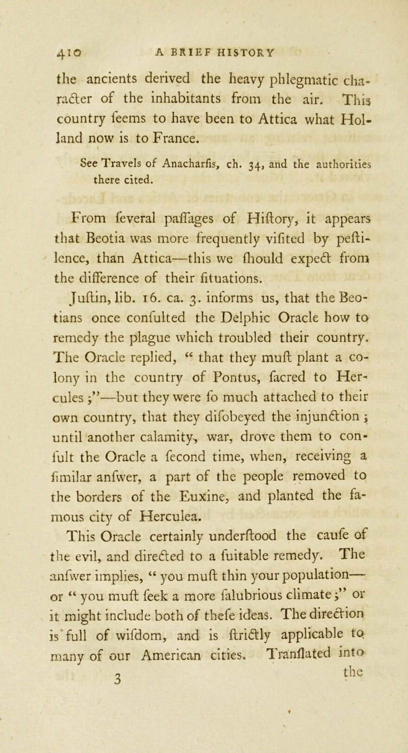 the ancients derived the heavy phlegmatic cha- racter of the inhabitants from the air. This country feems to have been to Attica what Hol- land now is to France. i See Travels of Anacharfis, ch. 34, and the authorities there cited. From feveral padages of Hidory, it appears that Beotia was more frequently vifited by pefbi- lence, than Attica—this we fhould expeCt from the difference of their fituations. Judin, lib. 16. ca. 3. informs us, that the Beo- tians once confulted the Delphic Oracle how to remedy the plague which troubled their country. The Oracle replied, “ that they mud plant a co- lony in the country of Pontus, facred to Her- cules j”—but they were fo much attached to their own country, that they difobeyed the injunction; until another calamity, war, drove them to con- fult the Oracle a fecond time, when, receiving a fimilar anfwer, a part of the people removed to the borders of the Euxine, and planted the fa- mous city of Herculea. This Oracle certainly underdood the caufe of tiie evil, and directed to a fuitable remedy. The anfwer implies, 46 you mud thin your population— or 44 you mud feek a more falubrious climate f or it might include both of thele ideas. The direction is full of wifdom, and is dri&amp;ly applicable to many of our American cities. Tranflated into 3 the