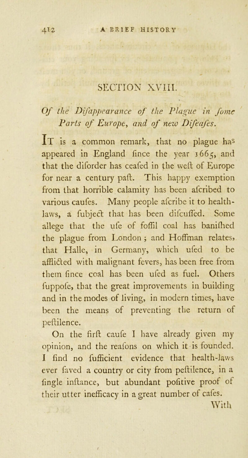 SECTION XVIII. — » Of the Dfappearance of the Plague in fame Parts of Europe, and of new Difeafes. It is a common remark, that no plague has appeared in England fince the year 3665, and that the diforder has ceafed in the well of Europe for near a century paft. This happy exemption from that horrible calamity has been aferibed to various caufes. Many people aferibe it to health- laws, a fubject that has been di feu Ted. Some allege that the ufe of foffil coal has banifhed the plague from London ; and Hoffman relates? that Halle, in Germany, which ufed to be afflidled with malignant fevers, has been free from them fince coal has been ufed as fuel. Others fuppofe, that the great improvements in building and in the modes of living, in modern times, have been the means of preventing the return of peftilence. On the firfl caufe I have already given my opinion, and the reafons on which it is founded. I find no fufficient evidence that health-laws ever faved a country or city from peftilence, in a fingle inftance, but abundant pofitive proof of their utter inefficacy in a great number of cafes. With