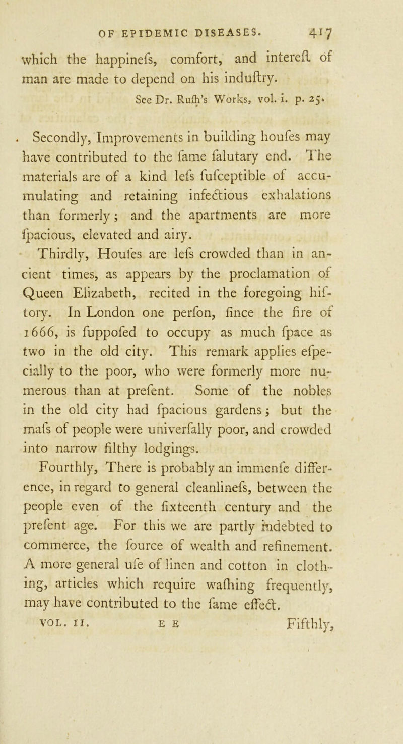 which the happinefs, comfort, and interefl of man are made to depend on his induftry. See Dr. Ruth's Works, vol. i. p. 25. . Second^, Improvements in building houfes may have contributed to the lame falutary end. 1 he materials are of a kind lefs fufceptible of accu- mulating and retaining infectious exhalations than formerly; and the apartments are more fpacious, elevated and airy. Thirdly, Houles are lefs crowded than in an- cient times, as appears by the proclamation of Queen Elizabeth, recited in the foregoing hif- tory. In London one perfon, fince the fire of 1666, is fuppofed to occupy as much fpace as two in the old city. This remark applies efpe- dally to the poor, who were formerly more nu- merous than at prefent. Some of the nobles in the old city had fpacious gardens but the mafs of people were univerfally poor, and crowded into narrow filthy lodgings. Fourthly, There is probably an immenfe differ- ence, in regard Co general cleanlinefs, between the people even of the fixteenth century and the prefent age. For this we are partly indebted to commerce, the fource of wealth and refinement. A more general ufe of linen and cotton in cloth - ing, articles which require walking frequently, may have contributed to the fame effeCl. vol. 11. ee Fifthly,
