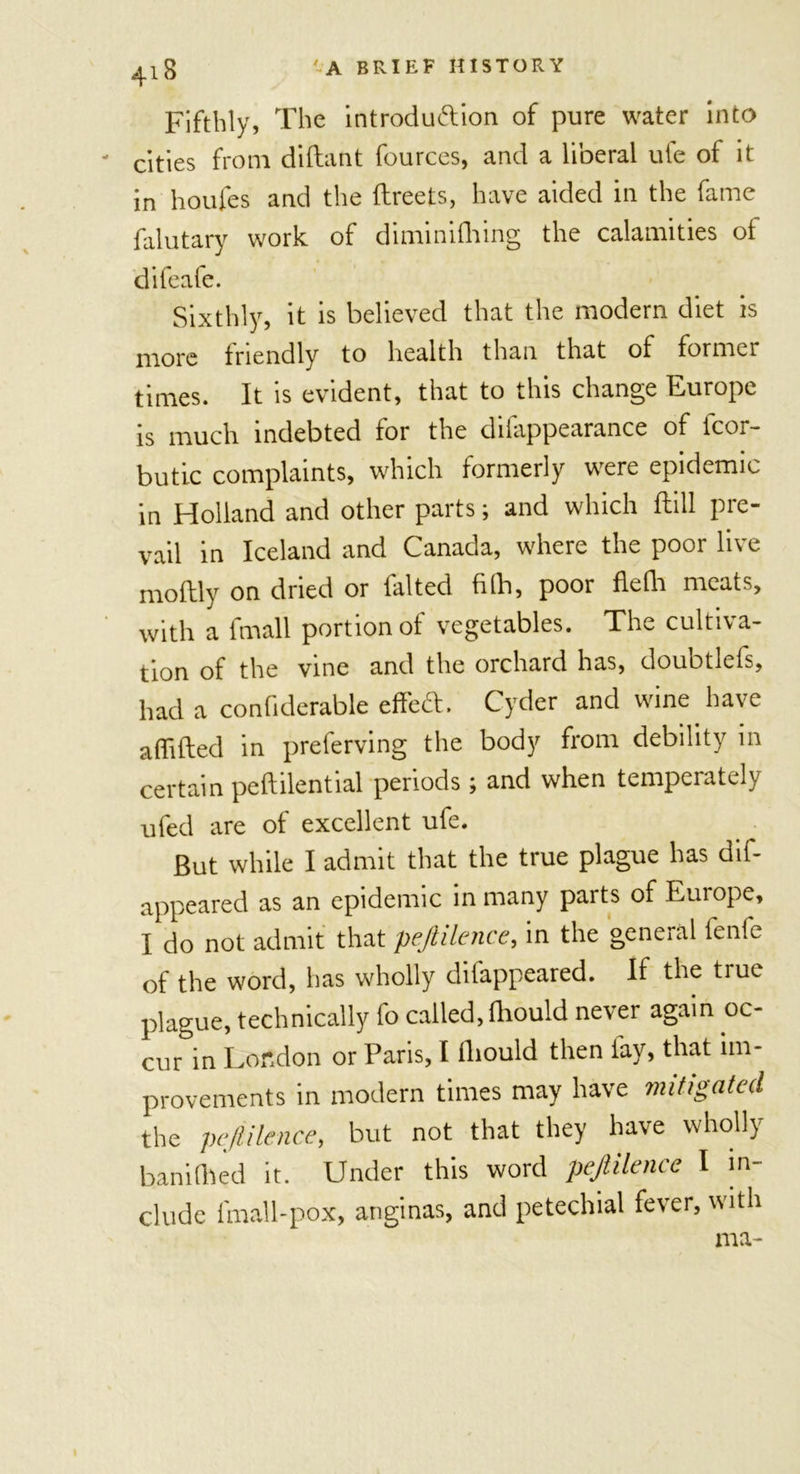 Fifthly, The introduction of pure water into - cities from diftant fources, and a liberal ufe of it in houfes and the ftreets, have aided in the fame falutary work of diminhhing the calamities ot difeale. Sixthly, it is believed that the modern diet is more friendly to health than that of former times. It is evident, that to this change Europe is much indebted tor the diiappearance of icoi- butic complaints, which formerly were epidemic in Holland and other parts; and which dull pre- vail in Iceland and Canada, where the poor live moilly on dried or falted filh, poor flefh meats, with a fmall portion of vegetables. The cultiva- tion of the vine and the orchard has, douotleis, had a confiderable effed. Cyder and wine have aflifted in preferving the body from debility in certain peftilential periods ; and when temperately ufed are of excellent ufe. But while I admit that the true plague has dis- appeared as an epidemic in many parts of Europe, I do not admit that pejtilence, in the general fenfe of the word, has wholly difappeared. If the true plague, technically fo called, (hould never again oc- cur in London or Paris, I fhould then lay, that im- provements in modern times may have mitigated the pejtilence, but not that they have wholly ban idled it. Under this word pejtilence I in- clude fmall-pox, anginas, and petechial fever, with ma-