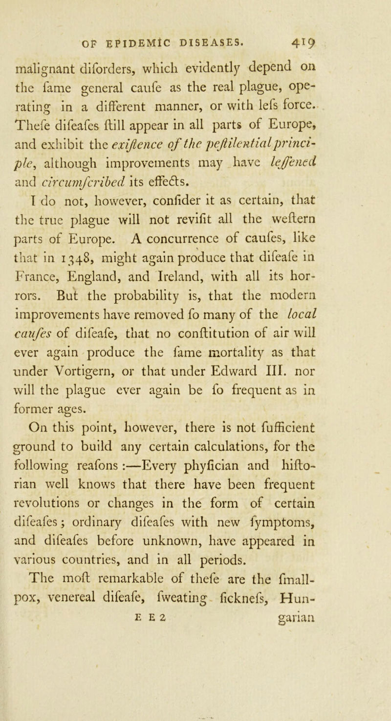 malignant diforders, which evidently depend on the lame general caufe as the real plague, ope- rating in a different manner, or with lefs force. Thefe difeafes ftill appear in all parts of Europe, and exhibit the exifience of the peJlilentiaLprinci- ple, although improvements may have lej/cned and circumfcribed its effects. I do not, however, confider it as certain, that the true plague will not revifit all the weflern parts of Europe. A concurrence of caufes, like that in 1348, might again produce that difeafe in France, England, and Ireland, with all its hor- rors. But the probability is, that the modern improvements have removed fo many of the local caufes of difeafe, that no conflitution of air will ever again produce the fame mortality as that under Vortigern, or that under Edward III. nor will the plague ever again be fo frequent as in former ages. On this point, however, there is not fufficient ground to build any certain calculations, for the following reafons :—Every phyfician and hifto- rian well knows that there have been frequent revolutions or changes in the form of certain difeafes; ordinary difeafes with new fymptoms, and difeafes before unknown, have appeared in various countries, and in all periods. The mod remarkable of thefe are the fmall- pox, venereal difeafe, fweating ficknefs, Hun- e e 2 garian