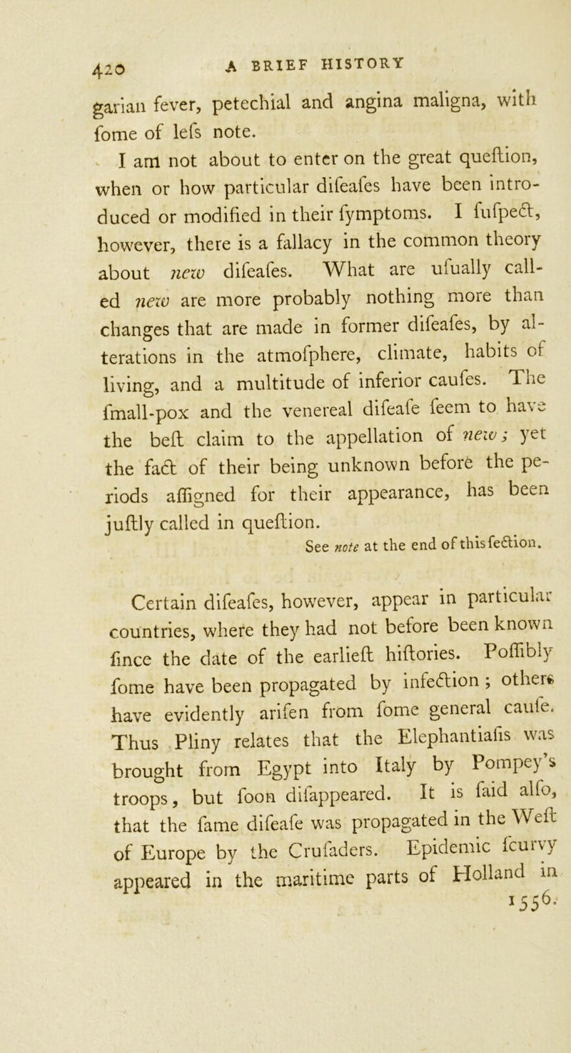 garian fever, petechial and angina maligna, with fome of lets note. I am not about to enter on the great queflion, when or how particular difeales have been intro- duced or modified in their fymptoms. I fufpecl, however, there is a fallacy in the common theoiy about new difeafes. What are ufually call- ed new are more probably nothing more than changes that are made in former difeafes, by al- terations in the atmofphere, climate, habits of living, and a multitude of inferior caules. Tnc fmall-pox and the venereal difeale feem to ha\~ the befl claim to the appellation of new; yet the fa6t of their being unknown before the pe- riods afligned for their appearance, has been juftly called in queflion. See note at the end of thisfe&amp;ion. Certain difeafes, howrever, appear in particular- countries, where they had not before been known fince the date of the earliefl hiftories. Poffibly fome have been propagated by infection ; others have evidently arifen from fome general cauie. Thus Pliny relates that the Elephantiafis was brought from Egypt into Italy by Pompey’s troops, but foon difappeared. It is faid alfo, that the fame difeafe was propagated in the Weft of Europe by the Cruiaders. Epidemic feuiv} appeared in the maritime parts of Holland in *556-'