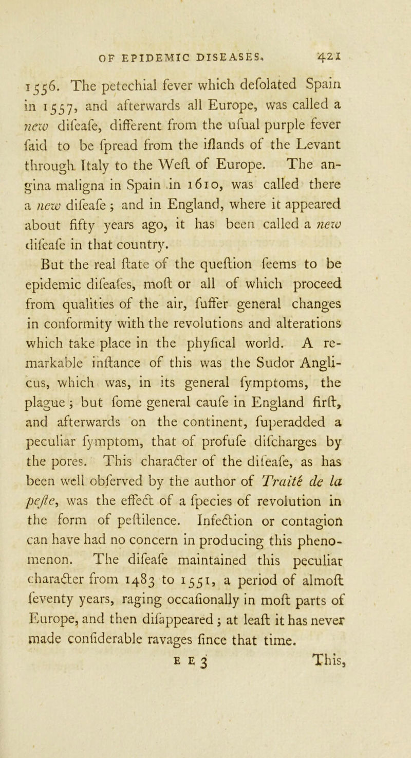 1556. The petechial fever which defolated Spain in 1557, and afterwards all Europe, was called a new difeafe, different from the ufual purple fever faid to be fpread from the iflands of the Levant through Italy to the Weft of Europe. The an- gina maligna in Spain .in 1610, was called there a new difeafe; and in England, where it appeared about fifty years ago, it has been called a new difeafe in that country. But the reai flate of the queftion feems to be epidemic difeafes, moft or all of which proceed from qualities of the air, fuffer general changes in conformity with the revolutions and alterations which take place in the phyfical world. A re- markable instance of this was the Sudor Angli- cus, which was, in its general fymptoms, the plague ; but fome general caufe in England firft, and afterwards on the continent, fuperadded a peculiar fymptom, that of profufe difcharges by the pores. This character of the diieafe, as has been well obferved by the author of Traite de la pejle, was the effect of a fpecies of revolution in the form of peftilence. Infeftion or contagion can have had no concern in producing this pheno- menon. The difeafe maintained this peculiar character from 1483 to 1551, a period of almoft feventy years, raging occafionally in moft parts of Europe, and then dilappeared ; at lead it has never made confiderable ravages fince that time. E E 3 This,