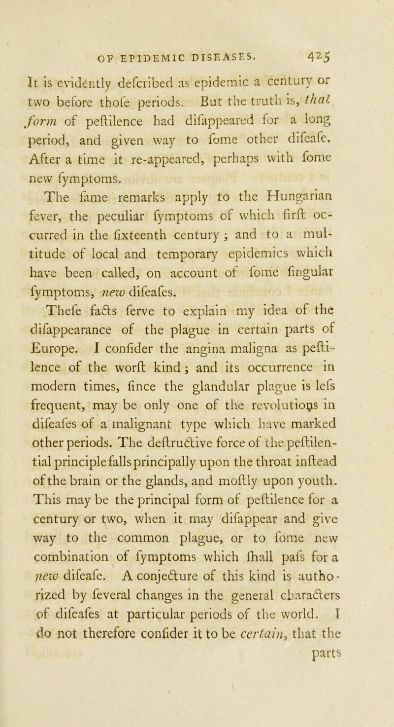 It is evidently defcribed as epidemic a century or two before thole periods. But the truth is, that form of peftilence had difappeared for a long period, and given way to fome other difeafe. After a time it re-appeared, perhaps with fome new fymptoms. The fame remarks apply to the Hungarian fever, the peculiar fymptoms of which firfl oc- curred in the fixteenth century ; and to a mul- titude of local and temporary epidemics which have been called, on account ot fome fingular fymptoms, new difeafes. Thefe faCts ferve to explain my idea of the difappearance of the plague in certain parts of Europe. I confider the angina maligna as pefti- lence of the word kind ; and its occurrence in modern times, fince the glandular plague is lefs frequent, may be only one of the revolutions in difeafes of a malignant type which have marked other periods. The deftruCtive force of thepeftilen- tial principle falls principally upon the throat inflead of the brain or the glands, and moflly upon youth. This may be the principal form of peftilence for a century or two, when it may difappear and give way to the common plague, or to fome new combination of fymptoms which lhall pafs for a new difeafe. A conjecture of this kind is autho- rized by feveral changes in the general characters of difeafes at particular periods of the world. 1 do not therefore confider it to be certain, that the parts