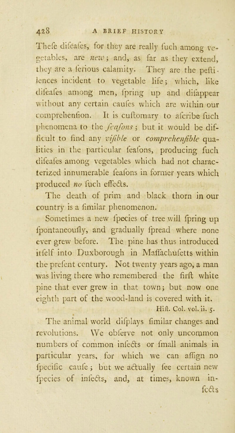 Thefe difeafes, for they are really fuch among ve- getables, are netv; and, as far as they extend, they are a lerious calamity. They are the pefti- lences incident to vegetable life; which, like difeafes among men, Ipring up and difappear without any certain caufes which are within our comprehenfion. It is cuftomary to afcribe fuch phenomena to the feafons; but it would be dif- ficult to find any vifible or comprehenjible qua- lities in the particular feafons, producing fuch difeafes among vegetables which had not charac- terized innumerable feafons in former years which produced no fuch effects. The death of prim and black thorn in our country is a fimilar phenomenon. Sometimes a new fpecies of tree will fpring up lpontaneoufly, and gradually fpread where none ever grew before. The pine has thus introduced itfelf into Duxborough in Mafifachufetts within the prefent century. Not twenty years ago, a man was living there who remembered the firft white pine that ever grew in that town; but now one eighth part of the wood-land is covered with it. Hitt. Col. vol. ii. 5. The animal world difplays fimilar changes and revolutions. We obferve not only uncommon numbers of common infefts or lmall animals in particular years, for which we can affign no fpecific caule ; but we actually fee certain new fpecies of in lefts, and, at times, known in- fers