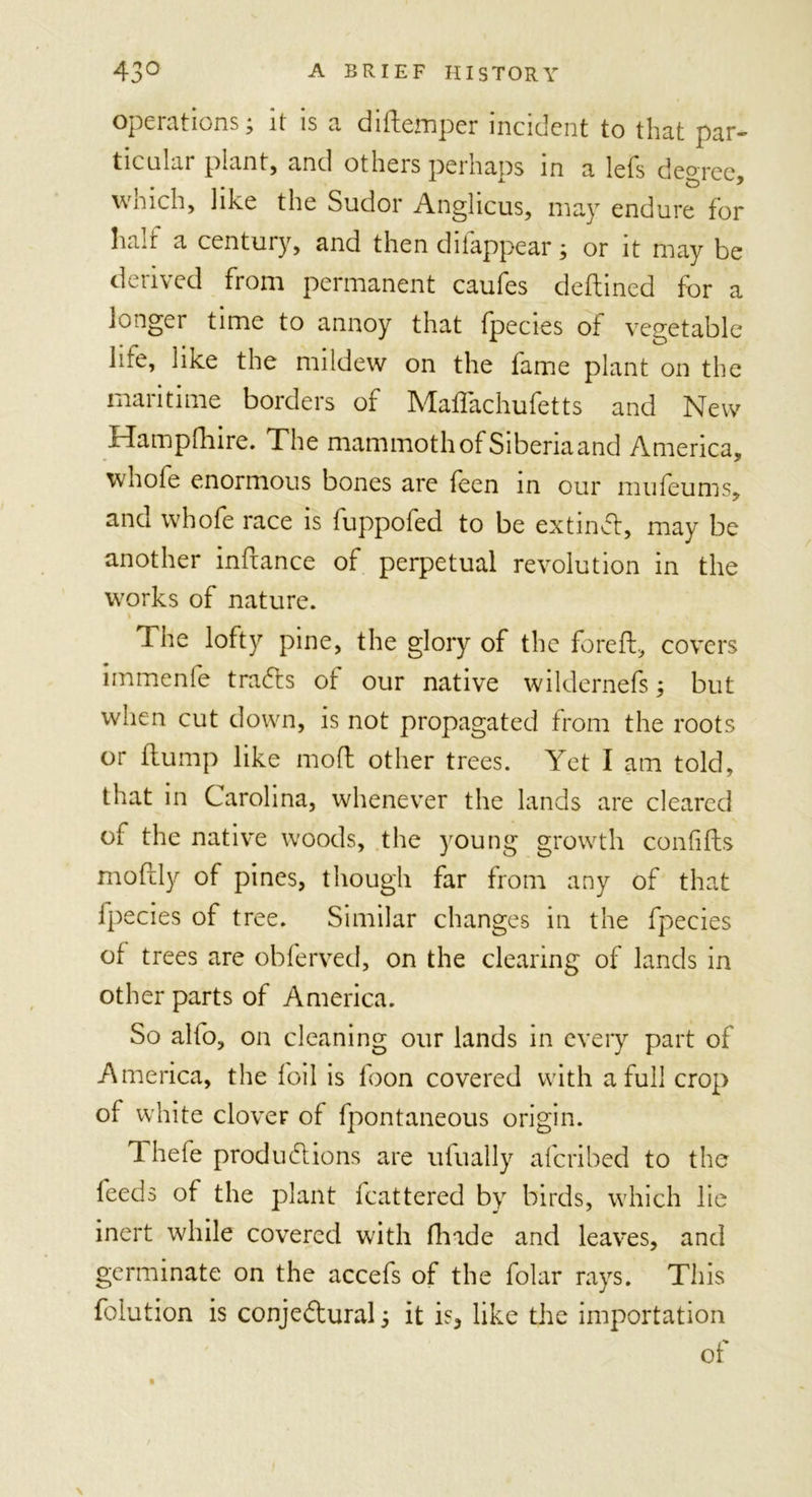 opeiations, it is a d litemper incident to that par- ticular plant, and others perhaps in a lefs degree, which, like the Sudor Anglicus, may endure for ha:t a century, and then diiappear; or it may be derived from permanent caufes deftined for a longer time to annoy that fpecies of vegetable life* like the mildew on the fame plant on the maritime borders of Mafiachufetts and New Hampfhire. The mammoth of Siberia and America, whole enormous bones are feen in our mu leu ms, and whole race is fuppofed to be extinCt, may be another infiance of perpetual revolution in the works of nature. The lofty pine, the glory of the foreft, covers immenfe trails of our native wildernefs; but when cut down, is not propagated from the roots or flump like mod other trees. Yet I am told, that in Carolina, whenever the lands are cleared of the native woods, the young growth confifts mofily of pines, though far from any of that fpecies of tree. Similar changes in the fpecies of trees are obferved, on the clearing of lands in other parts of America. So alio, on cleaning our lands in every part of America, the foil is foon covered with a full crop of white clover of fpontaneous origin. Thefe produ61 ions are ufually aferibed to the feeds of the plant fcattered by birds, which lie inert while covered with (hide and leaves, and germinate on the accefs of the folar rays. This folution is conjectural j it is* like the importation of