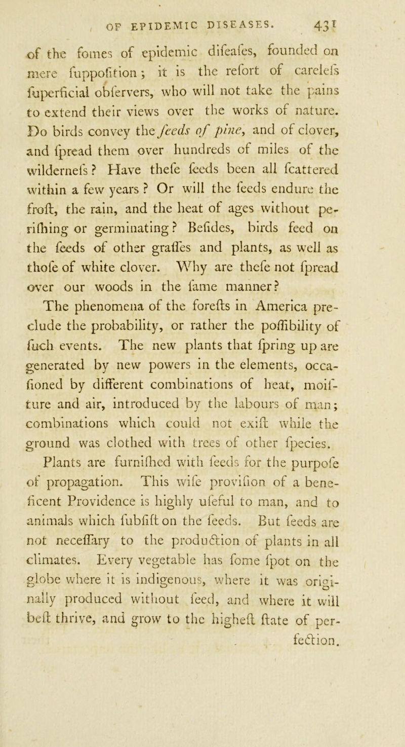 of the foines of epidemic difeafes, founded oa mere fuppofition; it is the refort of careiefs fuperficial obfervers, who will not take the pains to extend their views over the works of nature. Do birds convey the feeds of pine, and of clover, and {pread them over hundreds of miles of the wildernels? Have thefe feeds been all fcattered within a few years ? Or will the feeds endure the frail, the rain, and the heat of ages without pe- rifiling or germinating? Befides, birds feed on the feeds of other grades and plants, as well as thole of white clover. Why are thefe not fpread over our woods in the fame manner? The phenomena of the forefts in America pre- clude the probability, or rather the poffibility of fuch events. The new plants that fpring up are generated by new powers in the elements, occa- fioned by different combinations of heat, moif- ture and air, introduced by the labours of man; combinations which could not exiil while the ground was clothed with trees of other fpecies. Plants are furnifhed with feeds for the purpofe of propagation. This wife provifion of a bene- ficent Providence is highly ufeful to man, and to animals which fubiifton the feeds. But feeds are not neceffary to the produ&amp;ion of plants in all climates. Every vegetable has fome fpot on the globe where it is indigenous, where it was origi- nally produced without feed, and where it will belt thrive, and grow to the higheft (late of per- fection.