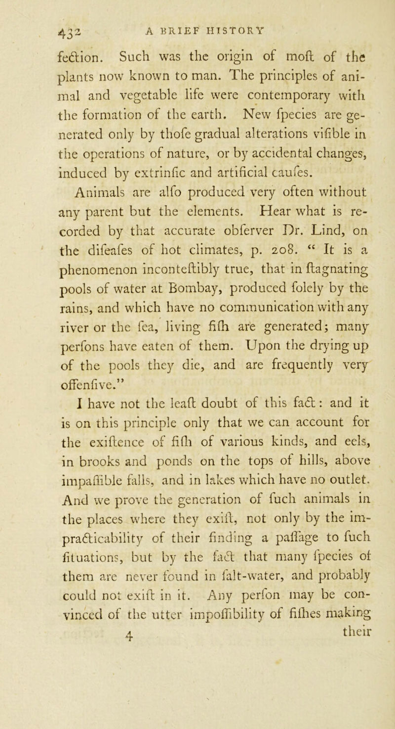 43- fedion. Such was the origin of mod of the plants now known to man. The principles of ani- mal and vegetable life were contemporary with the formation of the earth. New fpecies are ge- nerated only by thofe gradual alterations vifible in the operations of nature, or by accidental changes, induced by extrinfic and artificial caufes. Animals are alfo produced very often without any parent but the elements. Hear what is re- corded by that accurate obferver Dr. Lind, on the difeafes of hot climates, p. 208. “ It is a phenomenon incontedibly true, that in dagnating pools of water at Bombay, produced folely by the rains, and which have no communication with any river or the lea, living fifh are generated; many perfons have eaten of them. Upon the drying up of the pools they die, and are frequently very offenfive.” I have not the lead doubt of this fad: and it is on this principle only that we can account for the exidence of fifh of various kinds, and eels, in brooks and ponds on the tops ot hills, above impaffible hills, and in lakes which have no outlet. And we prove the generation of fuch animals in the places where they exid, not only by the im- practicability of their finding a paflage to fuch fituations, but by the fad that many fpecies ot them arc never found in falt-water, and probably could not exid in it. Any perlon may be con- vinced of the utter impofiibility of fillies making a their