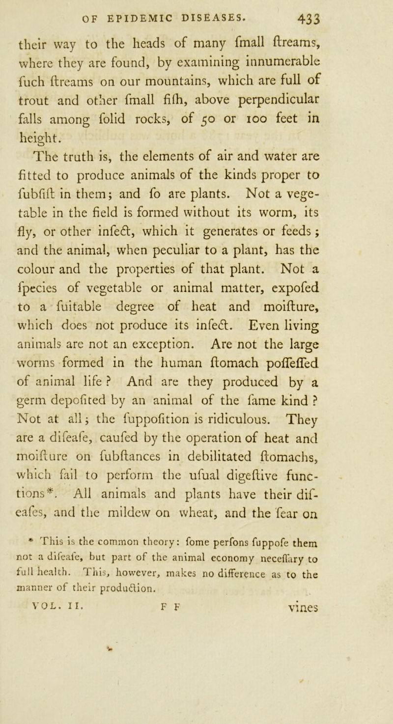 their way to the heads of many fmall dreams, where they are found, by examining innumerable fuch dreams on our mountains, which are full of trout and other fmall filh, above perpendicular falls among folid rocks, of 50 or 100 feet in height. The truth is, the elements of air and water are fitted to produce animals of the kinds proper to fubfid in them; and fo are plants. Not a vege- table in the field is formed without its worm, its fly, or other infedt, which it generates or feeds; and the animal, when peculiar to a plant, has the colour and the properties of that plant. Not a fpecies of vegetable or animal matter, expofed to a fuitable degree of heat and moidure, which does not produce its in feed. Even living animals are not an exception. Are not the large worms formed in the human domach podeded of animal life ? And are they produced by a germ depofited by an animal of the fame kind ? Not at all; the fuppofition is ridiculous. They are a difeafe, caufed by the operation of heat and moidure on fubdances in debilitated domachs, which fail to perform the ufual digedive func- tions*. All animals and plants have their dif- eafes, and the mildew on wheat, and the fear on * This is the common theory: fome perfons fuppofe them not a difeafe, but part of the animal economy neceffary to full health. This, however, makes no difference as to the manner of their produ&amp;ion. VOL. II. F F vines