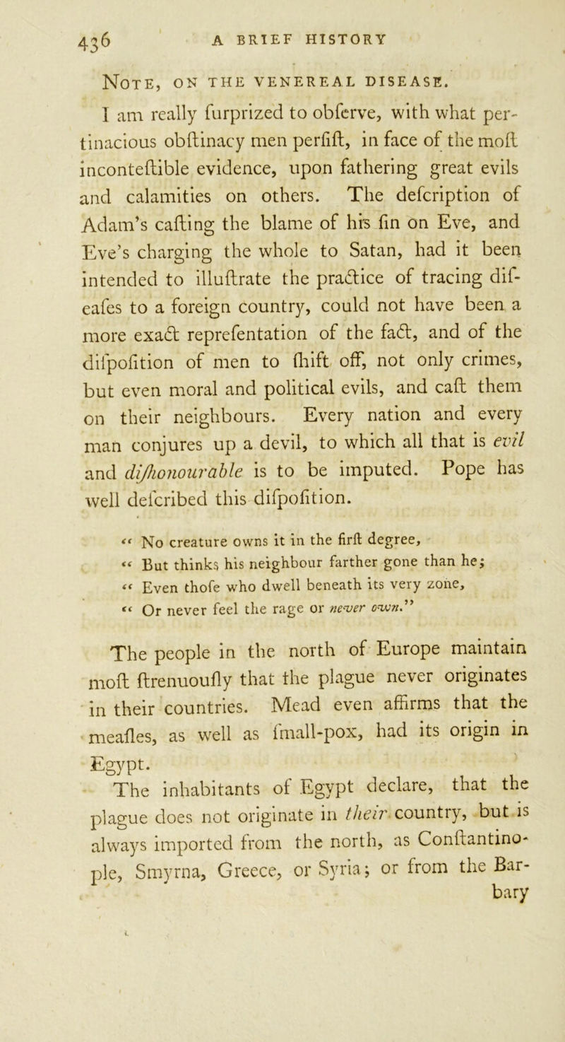 Note, on the venereal disease. I am really furprized to obferve, with what per- tinacious obftinacy men perfift, in face of the moll inconteflible evidence, upon fathering great evils and calamities on others. The defcription of Adam’s calling the blame of his fin on Eve, and Eve’s charging the whole to Satan, had it been intended to illuftrate the practice of tracing dif- eafes to a foreign country, could not have been a more exa&lt;5t reprefentation of the fad:, and of the dilpofition of men to fhift off, not only crimes, but even moral and political evils, and call them on their neighbours. Every nation and every man conjures up a devil, to which all that is evil and di/honourable is to be imputed. Pope has well deicribed this difpofition. &lt;&lt; No creature owns it in the firft degree, « But thinks his neighbour farther gone than he; « Even thofe who dwell beneath its very zone, “ Or never feel the rage or never cwi” The people in the north of Europe maintain mod ftrenuoufly that the plague never originates in their countries. Mead even affirms that the mealies, as well as imall-pox, had its origin in Egypt. The inhabitants of Egypt declare, that the plague does not originate in then' country, but is always imported from the north, as Conltantino- pie, Smyrna, Greece, or Syria; or from the Bar- bary i.