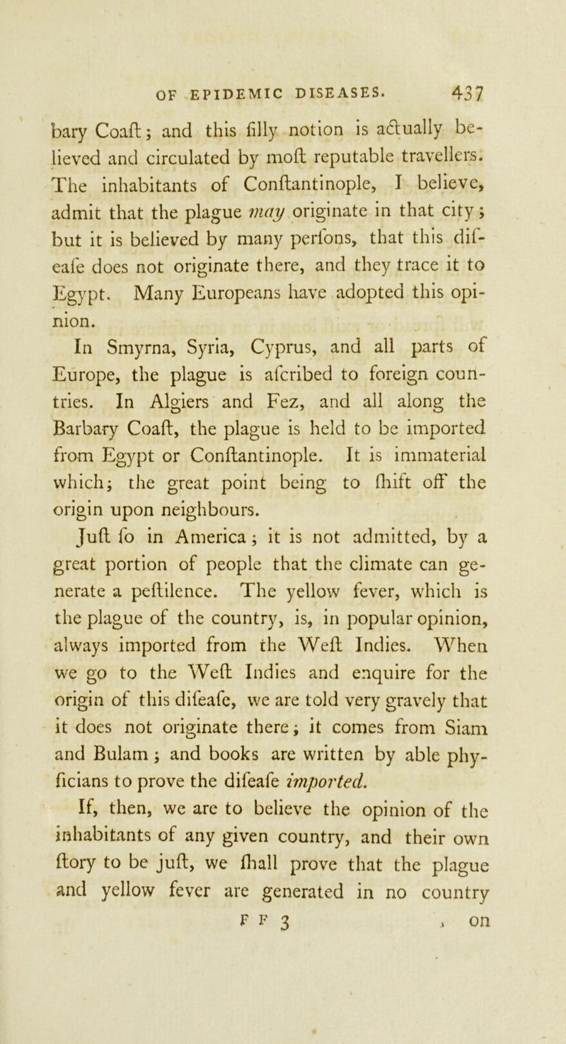 bary Coaft; and this (illy notion is actually be- lieved and circulated by moll reputable travellers. The inhabitants of Conftantinople, I believe, admit that the plague may originate in that city; but it is believed by many perl'ons, that this dif- eale does not originate there, and they trace it to Egypt. Many Europeans have adopted this opi- nion. In Smyrna, Syria, Cyprus, and all parts of Europe, the plague is alcribed to foreign coun- tries. In Algiers and Fez, and all along the Barbary Coaft, the plague is held to be imported from Egypt or Conftantinople. It is immaterial which; the great point being to fhift off the origin upon neighbours. Juft fo in America; it is not admitted, by a great portion of people that the climate can ge- nerate a peftilence. The yellow fever, which is the plague of the country, is, in popular opinion, always imported from the Weft Indies. When we go to the Weft Indies and enquire for the origin of this difeafe, we are told very gravely that it does not originate there; it comes from Siam and Bulam; and books are written by able phy- ficians to prove the difeafe imported. If, then, we are to believe the opinion of the inhabitants of any given country, and their own ftory to be juft, we fhall prove that the plague and yellow fever are generated in no country