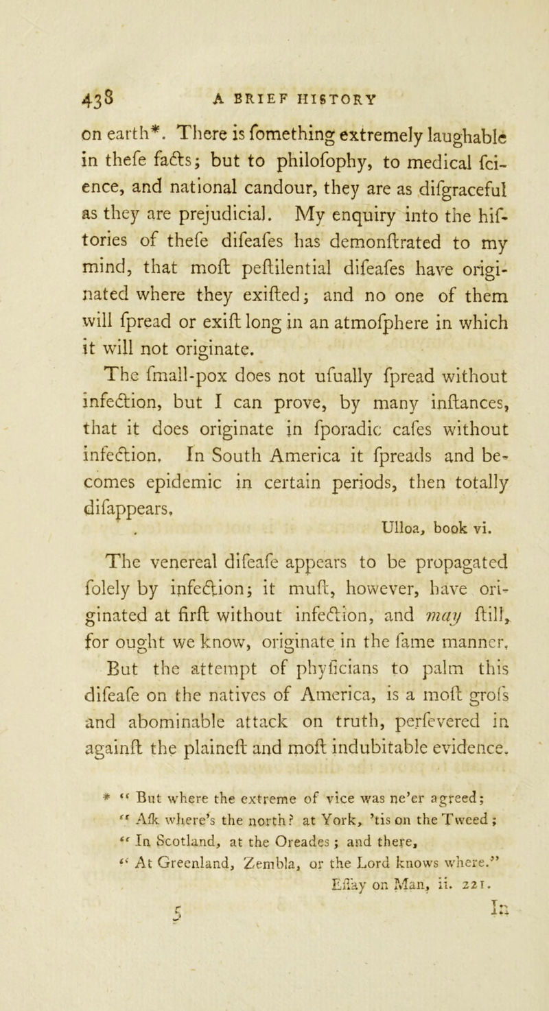 on earth*. There is fomething extremely laughable in thefe fads; but to philofophy, to medical fci- ence, and national candour, they are as difgraceful as they are prejudicial. My enquiry into the his- tories of thefe difeafes has demonftrated to my mind, that mod pedilential difeafes have origi- nated where they exided; and no one of them will fpread or exid long in an atmofphere in which it will not originate. The fmall-pox does not ufually fpread without infection, but I can prove, by many indances, that it does originate in fporadic cafes without infedtion. In South America it fpreads and be- comes epidemic in certain periods, then totally difappears, Ulloa, book vi. The venereal difeafe appears to be propagated folely by infection; it muft, however, have ori- ginated at firft without infedlion, and may dill, for ought we know, originate in the fame manner. But the attempt of phyficians to palm this difeafe on the natives of America, is a mod grofs and abominable attack on truth, perfevered in againd the plained and mod indubitable evidence. * “ But where the extreme of vice was ne’er agreed; (t Aik where’s the north? at York, ’tis on the Tweed; “ In Scotland, at the Oreades; and there, (&lt; At Greenland, Zembla, or the Lord knows where.” Eil'ay on Man, ii. 221. r