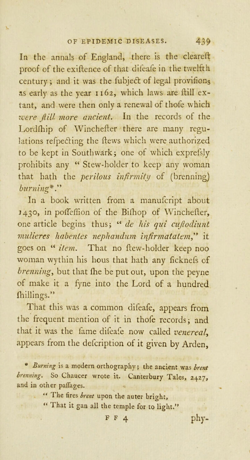 In the annals of England, there is the cleared: proof of the exiflence of that dileafe in the twelfth century; and it was the fubjed of legal provifions as early as the year 1162, which laws are Jdill ex- tant, and were then only a renewal of thofe which were /till more ancient. In the records of the Lordfhip of Winchefter there are many regu- lations refpeding the flews which were authorized to be kept in Southwark; one of which exprefsly prohibits any “ Stew-holder to keep any woman that hath the perilous infirmity of (brenning) burning*.” In a book written from a manufcript about 1430, in pofteftion of the Bifhop of Winchefter, one article begins thus; “ de his qui cujiodiunt mulieres habentes nephandum infirmatatemit goes on u item. That no ftew-holder keep noo woman wythin his hous that hath any ficknefs of brenning, but that fhe be put out, upon the peyne of make it a fyne into the Lord of a hundred (hillings.” That this was a common difeafe, appears from the frequent mention of it in thofe records; and that it was the fame difeafe now called venereal, appears from the defcription of it given by Arden, * Burning is a modern orthography; the ancient was brent brenning. So Chaucer wrote it. Canterbury Tales, 2427, and in other paffages. “ i’lie fires brent upon the auter bright, “ d hat it gan all the temple for to light.’'