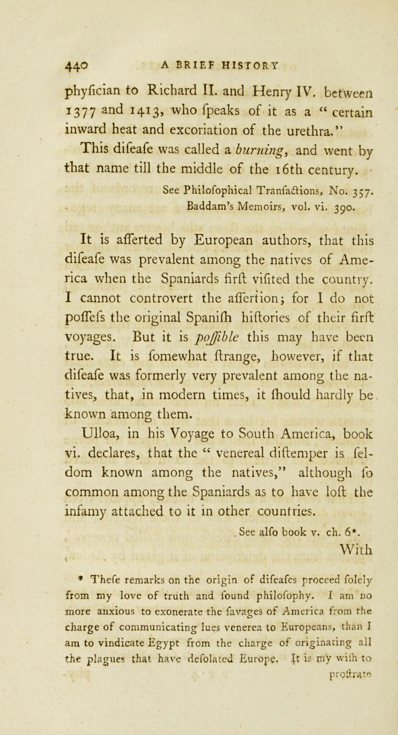 phyfician to Richard II. and Henry IV. between 1377 and 1413, who fpeaks of it as a “ certain inward heat and excoriation of the urethra.” This difeafe was called a burning, and went by that name till the middle of the 16th century. See Philofophical Tranla&amp;ions, No. 357. Baddam’s Memoirs, vol. vi. 390. It is afterted by European authors, that this difeafe was prevalent among the natives of Ame- rica when the Spaniards firft vifited the country. I cannot controvert the aflertion; for I do not poflefs the original Spanifh hiftories of their firft voyages. But it is pojjible this may have been true. It is fomewhat ftrange, however, if that difeafe was formerly very prevalent among the na- tives, that, in modern times, it fhould hardly be. known among them. Ulloa, in his Voyage to South America, book vi. declares, that the “ venereal diftemper is fel- dom known among the natives,” although lb common among the Spaniards as to have loft the infamy attached to it in other countries. . See alfo book v. ch. 6*. With l * Thefe remarks on the origin of difeafes proceed folely from my love of truth and found philofophy. I am no more anxious to exonerate the favatres of America from the O charge of communicating lues venerea to Europeans, than I am to vindicate Egypt from the charge of originating all the plagues that have defolated Europe. It is my wilh to proilrate