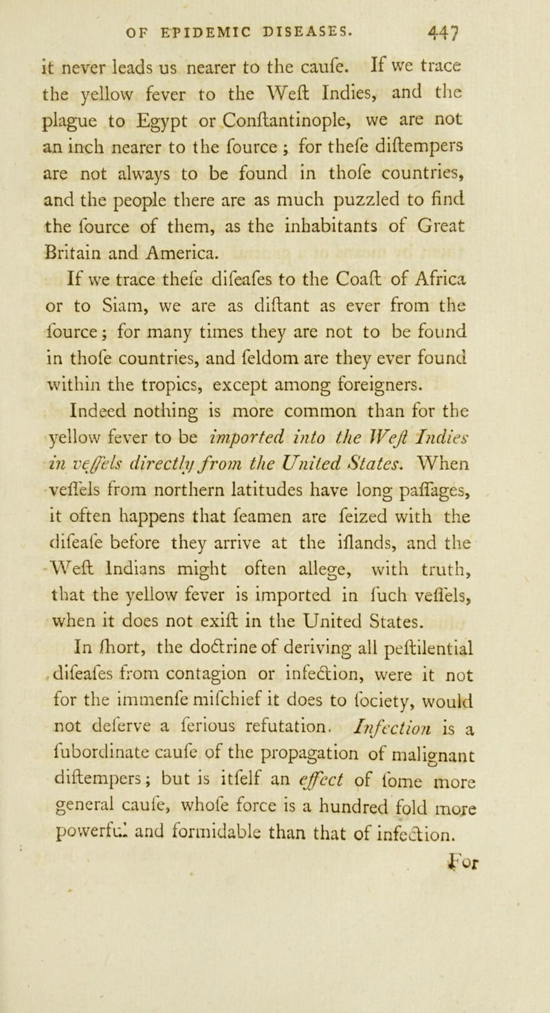 it never leads us nearer to the caufe. If we trace the yellow fever to the Weft Indies, and the plague to Egypt or Conftantinople, we are not an inch nearer to the fource ; for thefe diftempers are not always to be found in thofe countries, and the people there are as much puzzled to find the fource of them, as the inhabitants of Great Britain and America. If we trace thefe difeafes to the Coaft of Africa or to Siam, we are as diftant as ever from the fource; for many times they are not to be found in thofe countries, and feldom are they ever found within the tropics, except among foreigners. Indeed nothing is more common than for the yellow fever to be imported into the Weft Indies in veffets directhj from the United States. When veftels from northern latitudes have long paftages, it often happens that feamen are feized with the difeafe before they arrive at the ifiands, and the Weft Indians might often allege, with truth, that the yellow fever is imported in fuch veftels, when it does not exift in the United States. In Jfhort, the dodtrineof deriving all peftilential difeafes from contagion or infection, were it not for the immenfe mifchief it does to fociety, would not deferve a ferious refutation. Infection is a fubordinate caufe of the propagation of malignant diftempers; but is itfelf an effect of l'orne more general caufe, whole force is a hundred fold more &lt; powerful and formidable than that of infection. for