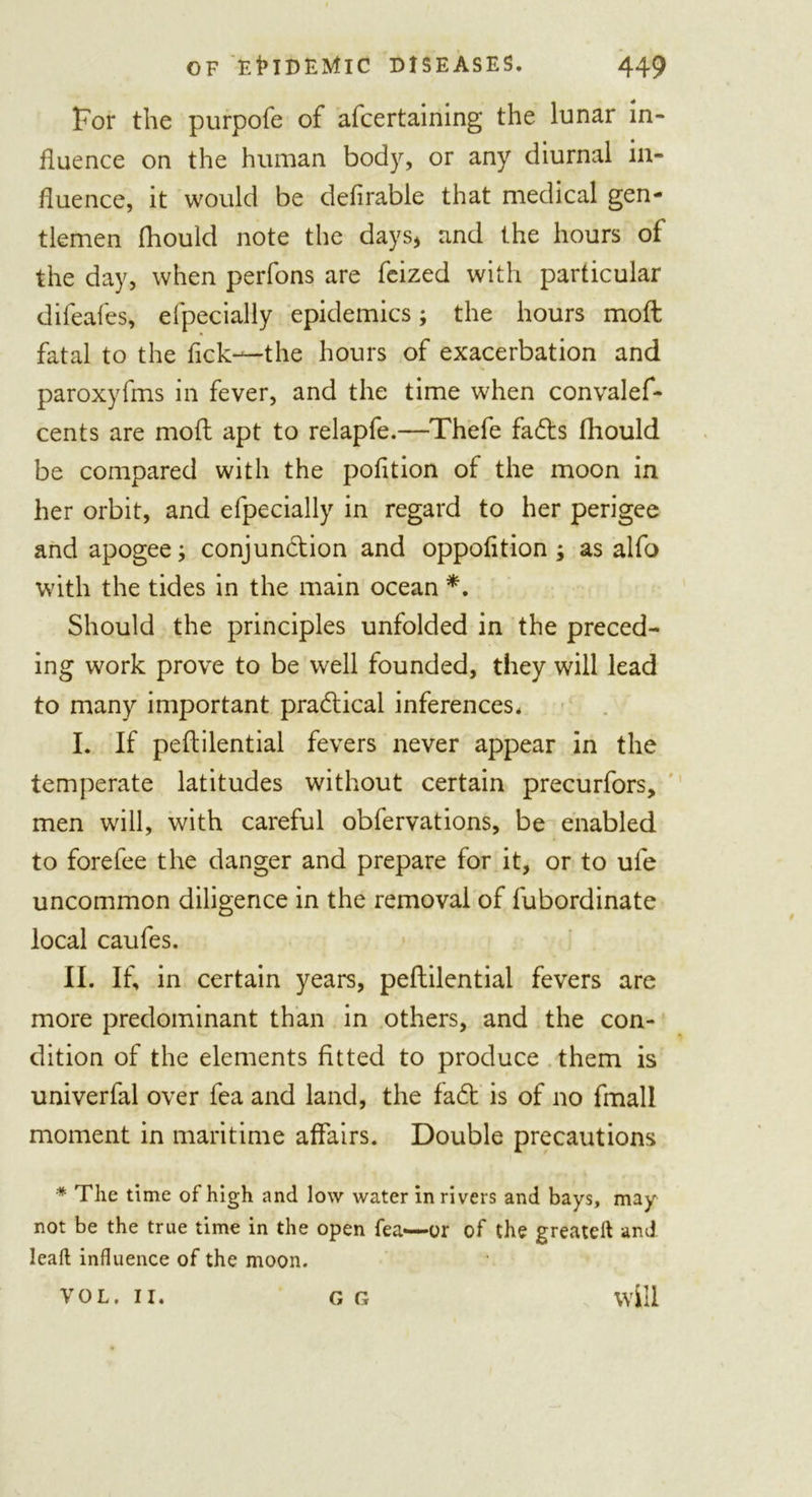 For the purpofe of afcertaining the lunar in- fluence on the human body, or any diurnal in- fluence, it would be defirable that medical gen- tlemen flioulcl note the days, and the hours of the day, when perfons are feized with particular difeafes, efpecially epidemics; the hours moil fatal to the flck—the hours of exacerbation and paroxyfms in fever, and the time when convalef- cents are mod apt to relapfe.—Thefe fa&lt;fts fliould be compared with the pofltion of the moon in her orbit, and efpecially in regard to her perigee and apogee; conjunction and oppofition ; as alfo with the tides in the main ocean *. Should the principles unfolded in the preced- ing work prove to be well founded, they will lead to many important practical inferences. I. If peftilential fevers never appear in the temperate latitudes without certain precurfors, men will, with careful obfervations, be enabled to fore fee the danger and prepare for it, or to ule uncommon diligence in the removal of fubordinate local caufes. II. If, in certain years, peftilential fevers are more predominant than in others, and the con- dition of the elements fitted to produce them is univerfal over fea and land, the fa£t is of no fmali moment in maritime affairs. Double precautions * The time of high and low water in rivers and bays, may not be the true time in the open fea—-or of the greateft and leaf; influence of the moon. VOL. II. G G will