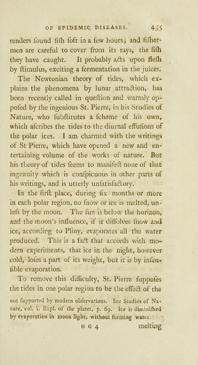 renders found fifh foft in a few hours; and fiflier- men are careful to cover from its rays, the fifh they have caught. It probably adls upon flefli by ftimulus, exciting a fermentation in the juices* The Newtonian theory of tides, which ex- plains the phenomena by lunar attraction, has been recently called in queftion and warmly op- pofed by the ingenious St. Pierre, in his Studies of Nature, who fu'oflitutes a fcheme of his own, which afcribes the tides to the diurnal effulions of the polar ices. I am charmed with the writings of St Pierre, which have opened a new and en- tertaining volume of the works of nature. But his theory of tides feems to manifeft none of that ingenuity which is confpicuous in other parts of his writings, and is utterly unfatisfadlory. In the firfl place, during fix months or more in each polar region, no fnow or ice is melted, un- iefs by the moon. The fun is below the horizon, and the moon’s influence, if it diffolves fnow and ice, according to Pliny, evaporates all the water produced. This is a fa&lt;ft that accords with mo- dern experiments, that ice in the night, however cold, lofes a part of its weight, but it is by infen- fible evaporation. To remove this difficulty, St. Pierre fuppofes the tides in one polar region to be the effect of the not fupported by modern obfervations. See Studies of Na- ture, vol. i. Expl. of the plates, p. 69. Ice is diminiihed by evaporation in moon light, without forming water. g g 4 melting