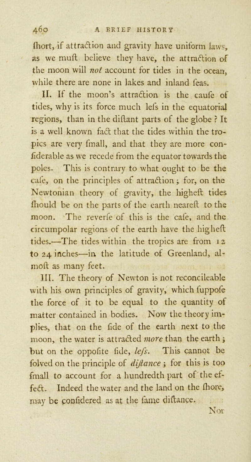 fhort, if attradion and gravity have uniform laws, as we mult believe they have, the attradion of the moon will not account for tides in the ocean, while there are none in lakes and inland feas. II. If the moon’s attraction is the caufe of tides, why is its force much lefs in the equatorial regions, than in the diltant parts of the globe ? It is a well known fact that the tides within the tro- pics are very fmall, and that they are more con- iiderable as we recede from the equator towards the poles. This is contrary to what ought to be the cafe, on the principles of attraction \ for, on the Newtonian theory of gravity, the higheft tides fhould be on the parts of the earth nearelt to the moon. The reverfe of this is the cafe, and the circumpolar regions of the earth have the higheft tides.—The tides within the tropics are from 12 to 24 inches—in the latitude of Greenland, al- mod as many feet. III. The theory of Newton is not reconcileable with his own principles of gravity, which fuppofe the force of it to be equal to the quantity of matter contained in bodies. Now the theory im- plies, that on the fide of the earth next to the moon, the water is at traded more than the earth j but on the oppofite fide, lefs. This cannot be folved on the principle of dijlance ; for this is too fmall to account for a hundredth part of the ei&gt; fed. Indeed the water and the land on the fhore, may be ponfidered as at the fame diftance.